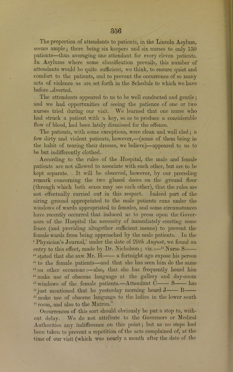 The proportion of attendants to patients, in the Lincoln Asylum, seems ample; there being- six keepers and six nurses to only 130 patients—thus averaging- one attendant for every eleven patients. In Asylums where some classification prevails, this number of attendants would be quite sufficient, we think, to ensure quiet and comfort to the patients, and to prevent the occurrence of so many acts of violence as are set forth in the Schedule to which we have before adverted. The attendants appeared to us to be well conducted and gentle; and we had opportunities of seeing the patience of one or two nurses tried during our visit. We learned that one nurse who bad struck a patient with a key, so as to produce a considerable flow of blood, had been lately dismissed for the offence. The patients, with some exceptions, were clean and well clad ; a few dirty and violent patients, however,—(some of them being in the habit of tearing their dresses, we believe)—appeared to us to be but indifferently clothed. According to the rules of the Hospital, the male and female patients arc not allowed to associate with each other, but are to be kept separate. It will be observed, however, by our preceding- remark concerning the two glazed doors on the ground floor (through which both sexes may see each other), that the rules are not effectually carried out in this respect. Indeed part of the airing ground appropriated to the male patients runs under the windows of wards appropriated to females, and some circumstances have recently occurred that induced us to press upon the Gover- nors of the Hospital the necessity of immediately erecting some fence (and providing- altogether sufficient means) to prevent the female wards from being approached by the male patients. In the 1 Physician’s Journal,’ under the date of 29th August, we found an entry to this effect, made by Dr. Nicholson; viz.:—“Nurse S “ stated that she saw Mr. II a fortnight ago expose his person “ to the female patients—and that she has seen him do the same “on other occasionsalso, that she has frequently heard him “make use of obscene language at the gallery and day-room “ windows of the female patients.—Attendant C S has “just mentioned that he yesterday morning heard J B “ make use of obscene language to the ladies in the lower south “ room, and also to the Matron.” Occurrences of this sort should obviously be put a stop to, with- out delay. We do not attribute to the Governors or Medical Authorities any indifference on this point; but as no steps had been taken to prevent a repetition of the acts complained of, at the time of our visit (which was nearly a month after the date of the