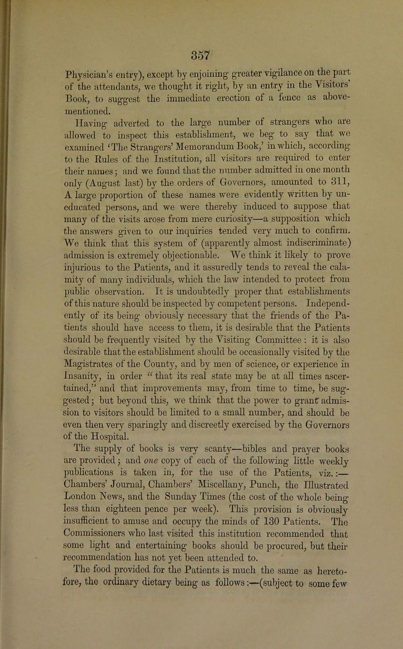 Physician’s entry), except by enjoining- greater vigilance on the part of the attendants, we thought it right, by an entry in the Visitors Book, to suggest the immediate erection of a fence as above- mentioned. Having adverted to the large number of strangers who are allowed to inspect this establishment, we beg to say that we examined ‘The Strangers’ Memorandum Book,’ in which, according to the Rules of the Institution, all visitors are required to enter their names; and we found that the number admitted in one month only (August last) by the orders of Governors, amounted to 311, A large proportion of these names were evidently written by un- educated persons, and we were thereby induced to suppose that many of the visits arose from mere curiosity—a supposition which the answers given to our inquiries tended very much to confirm. We think that this system of (apparently almost indiscriminate) admission is extremely objectionable. We think it likely to prove injurious to the Patients, and it assuredly tends to reveal the cala- mity of many individuals, which the law intended to protect from public observation. It is undoubtedly proper that establishments of this nature should be inspected by competent persons. Independ- ently of its being obviously necessary that the friends of the Pa- tients should have access to them, it is desirable that the Patients should be frequently visited by the Visiting Committee : it is also desirable that the establishment should be occasionally visited by the Magistrates of the County, and by men of science, or experience in Insanity, in order “ that its real state may be at all times ascer- tained,” and that improvements may, from time to time, be sug- gested ; but beyond this, we think that the power to grant admis- sion to visitors should be limited to a small number, and should be even then very sparingly and discreetly exercised by the Governors of the Hospital. The supply of books is very scanty—bibles and prayer books are provided j and one copy of each of the following little weekly publications is taken in, for the use of the Patients, viz.:— Chambers’ Journal, Chambers’ Miscellany, Punch, the Illustrated London News, and the Sunday Times (the cost of the whole being- less than eighteen pence per week). This provision is obviously insufficient to amuse and occupy the minds of 130 Patients. The Commissioners who last visited this institution recommended that some light and entertaining books should be procured, but their recommendation has not yet been attended to. The food provided for the Patients is much the same as hereto- fore, the ordinary dietary being as follows:—(subject to some few