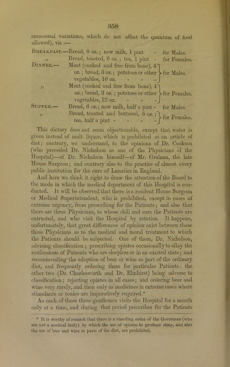occasional variations, which do not affect the quantum of food allowed), viz :— Breakfast.—Bread, 6 oz.; new milk, 1 pint - for Males. „ Bread, toasted, 6 oz.; tea, 1 pint - for Females. Dinner.— Meat (cooked and free from bone), 4 oz. ; bread, 3 oz.; potatoes or other > for Males, vegetables, 16 oz. j, Meat (cooked and free from bone), 4~j oz.; bread, 3 oz.; potatoes or other > for Females, vegetables, 12 oz. - - - J Supper.— Bread, 6 oz.; new milk, half a pint }> Bread, toasted and buttered, 5 oz. tea, half a pint - * - -J for Males, for Females. This dietary does not seem objectionable, except that water is given instead of malt liquor, which is prohibited as an article of diet; contrary, we understand, to the opinions of Dr. Cookson (who preceded Dr. Nicholson as one of the Physicians of the Hospital)—of Dr. Nicholson himself—of Mr. Graham, the late House Surgeon; and contrary also to the practice of almost every public institution for the cure of Lunatics in England. And here we think it right to draw the attention of the Board to the mode in which the medical department of this Hospital is con- ducted. It will be observed that there is a resident House Surgeon or Medical Superintendent, who is prohibited, except in cases of extreme urgency, from prescribing for the Patients ; and also that there are three Physicians, to whose skill and care the Patients are entrusted, and who visit the Hospital by rotation. It happens, unfortunately, that great differences of opinion exist between these three Physicians as to the medical and moral treatment to which the Patients should be subjected. One of them, Dr. Nicholson, advising classification ; prescribing opiates occasionally to allay the restlessness of Patients who are sleepless or in an excited state; and recommending the adoption of beer or wine as part of the ordinary diet, and frequently ordering them for particular Patients: the other two (Dr. Charlesworth and Dr. Elmhirst) being adverse to classification; rejecting opiates in all cases; and ordering beer and wine very rarely, and then only as medicines in extreme cases where stimulants or tonics are imperatively required.* As each of these three gentlemen visits the Hospital for a month only at a time, and during that period prescribes for the Patients * It is worthy of remark that there is a standing order of the Governors (who arc not a medical body) by which the use of opiates to produce sleep, and ulso the use of beer and wine as parts of the diet, are prohibited.