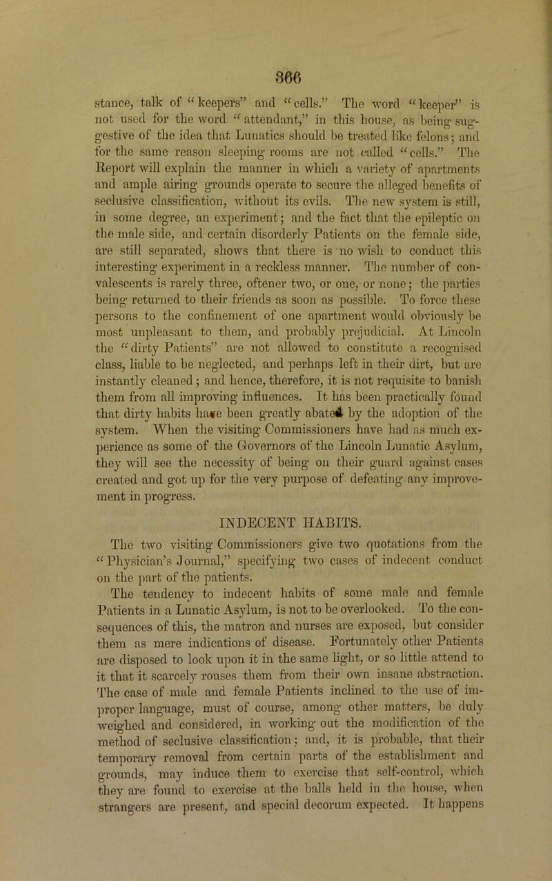 stance, talk of “ keepers” and “ cells.” The word “ keeper” is not used for the word “ attendant,” in this house, as being- sug- gestive of the idea that Lunatics should be treated like felons; and for the same reason sleeping rooms are not called “ cells.” The Report will explain the manner in which a variety of apartments and ample airing grounds operate to secure the alleged benefits of seclusive classification, without its evils. The new system is still, in some degree, an experiment; and the fact that the epileptic on the male side, and certain disorderly Patients on the female side, are still separated, shows that there is no wish to conduct this interesting experiment in a reckless manner. The number of con- valescents is rarely three, oftener two, or one, or none; the parties being returned to their friends as soon as possible. To force these persons to the confinement of one apartment would obviously be most unpleasant to them, and probably prejudicial. At Lincoln the “ dirty Patients” are not allowed to constitute a recognised class, liable to be neglected, and perhaps left in their dirt, but are instantly cleaned; and hence, therefore, it is not requisite to banish them from all improving influences. It has been practically found that dirty habits ha*e been greatly abated by the adoption of the system. When the visiting Commissioners have had as much ex- perience as some of the Governors of the Lincoln Lunatic Asylum, they will see the necessity of being on their guard against cases created and got up for the very purpose of defeating any improve- ment in progress. INDECENT HABITS. The two visiting Commissioners give two quotations from the “ Physician’s J ournal,” specifying two cases of indecent conduct on the part of the patients. The tendency to indecent habits of some male and female Patients in a Lunatic Asylum, is not to be overlooked. To the con- sequences of this, the matron and nurses are exposed, but consider them as mere indications of disease. Fortunately other Patients are disposed to look upon it in the same light, or so little attend to it that it scarcely rouses them from their own insane abstraction. The case of male and female Patients inclined to the use of im- proper language, must of course, among other matters, be duly weighed and considered, in working out the modification of the method of seclusive classification: and, it is probable, that their temporary removal from certain parts of the establishment and grounds, may induce them to exercise that self-control, which they are found to exercise at the balls held in the house, when strangers are present, and special decorum expected. It happens