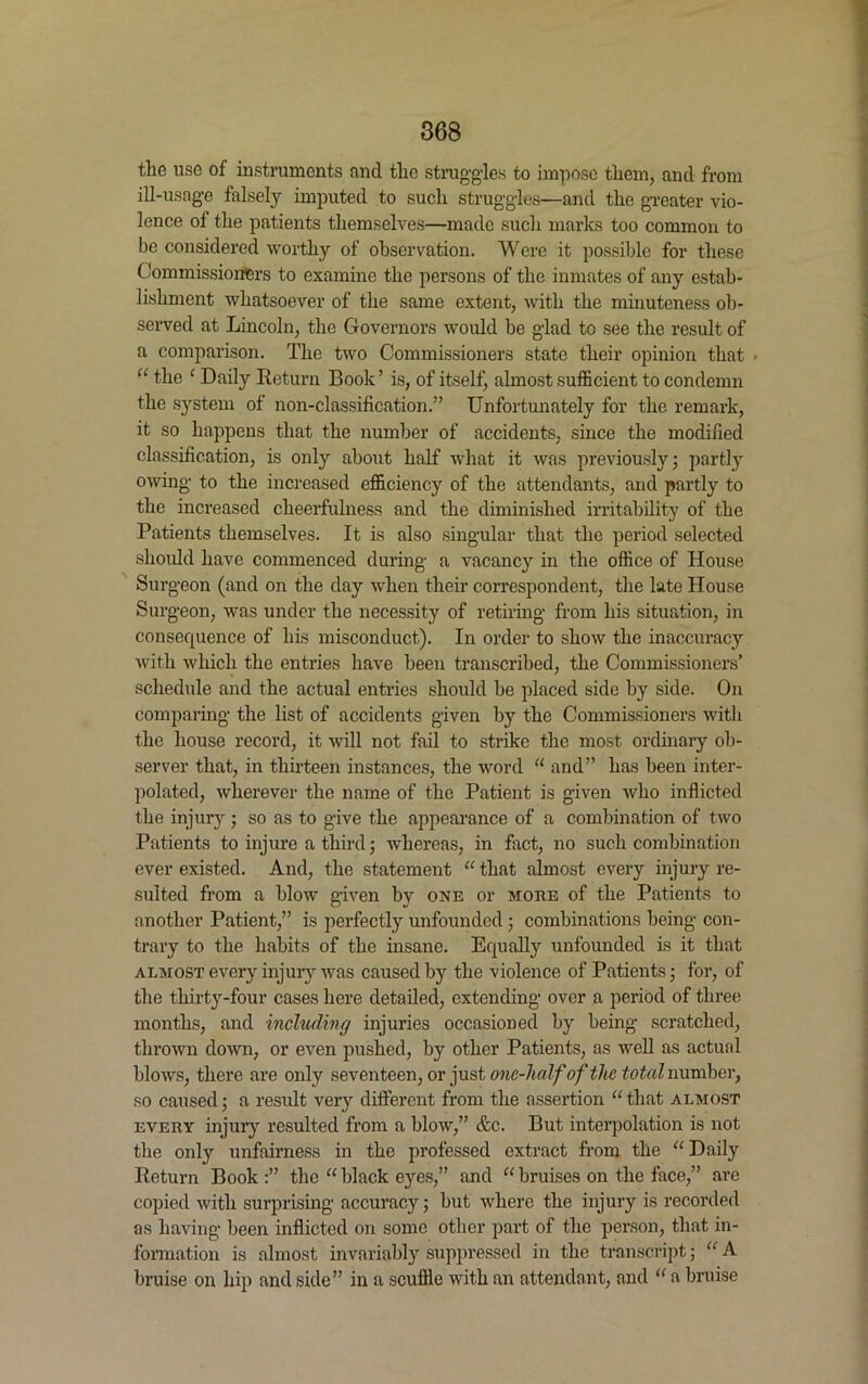 the use of instruments and tlic struggles to impose them, and from ill-usage falsely imputed to such struggles—and the greater vio- lence of the patients themselves—made such marks too common to be considered worthy of observation. Were it possible for these Commissioners to examine the persons of the inmates of any estab- lishment whatsoever of the same extent, with the minuteness ob- served at Lincoln, the Governors would be glad to see the result of a comparison. The two Commissioners state their opinion that “ the 1 Daily Return Book’ is, of itself, almost sufficient to condemn the system of non-classification.” Unfortunately for the remark, it so happens that the number of accidents, since the modified classification, is only about half what it was previously; partly owing to the increased efficiency of the attendants, and partly to the increased cheerfulness and the diminished irritability of the Patients themselves. It is also singular that the period selected should have commenced during a vacancy in the office of House Surgeon (and on the day when their correspondent, the late House Surgeon, was under the necessity of retiring from his situation, in consequence of his misconduct). In order to show the inaccuracy with Avhich the entries have been transcribed, the Commissioners’ schedule and the actual entries should be placed side by side. On comparing the list of accidents given by the Commissioners with the house record, it will not fail to strike the most ordinary ob- server that, in thirteen instances, the word “ and” has been inter- polated, wherever the name of the Patient is given who inflicted the injury; so as to give the appearance of a combination of two Patients to injure a third; whereas, in fact, no such combination ever existed. And, the statement “ that almost every injury re- sulted from a blow given by one or more of the Patients to another Patient,” is perfectly unfounded; combinations being con- trary to the habits of the insane. Equally unfounded is it that almost every injury was caused by the violence of Patients; for, of the thirty-four cases here detailed, extending over a period of three months, and including injuries occasioned by being scratched, thrown down, or even pushed, by other Patients, as well as actual blows, there are only seventeen, or just one-half of the total number, so caused; a result very different from the assertion “ that almost every injury resulted from a blow,” &c. But interpolation is not the only unfairness in the professed extract from the “ Daily Return Book :” the “ black eyes,” and “ bruises on the face,” are copied with surprising accuracy; but where the injury is recorded as having been inflicted on some other part of the person, that in- formation is almost invariably suppressed in the transcript; “ A bruise on hip and side” in a scuffle with an attendant, and “ a bruise