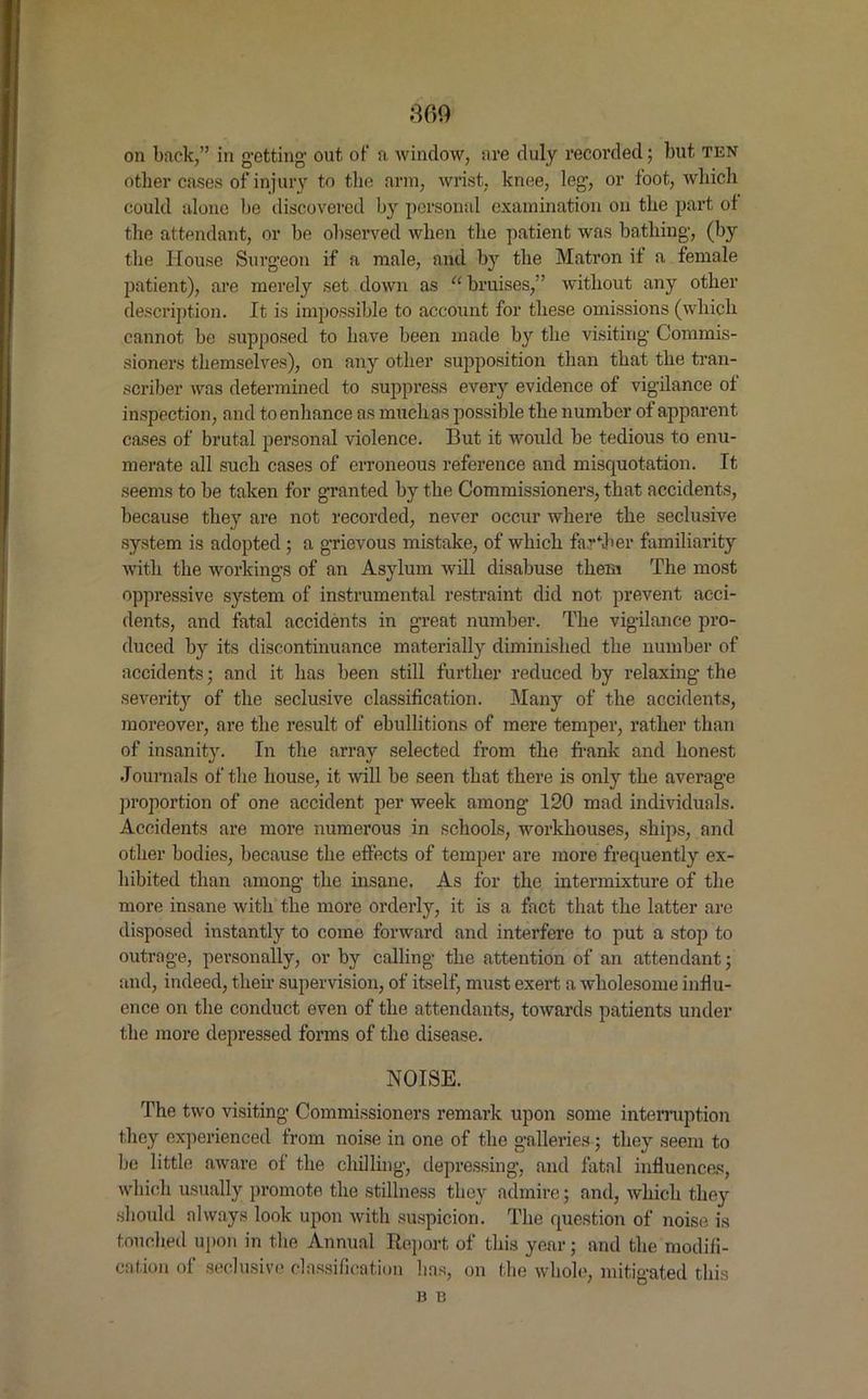 360 on back,” in getting out of a window, are duly recorded; but ten other cases of injury to the arm, wrist, knee, leg, or foot, which could alone be discovered by personal examination on the part of the attendant, or be observed when the patient was bathing, (by the House Surgeon if a male, and by the Matron it a female patient), are merely set down as a bruises,” without any other description. It is impossible to account for these omissions (which cannot be supposed to have been made by the visiting Commis- sioners themselves), on any other supposition than that the tran- scriber was determined to suppress every evidence of vigilance of inspection, and to enhance as much as possible the number of apparent cases of brutal personal violence. But it would be tedious to enu- merate all such cases of erroneous reference and misquotation. It seems to be taken for granted by the Commissioners, that accidents, because they are not recorded, never occur where the seclusive system is adopted ; a grievous mistake, of which farther familiarity with the workings of an Asylum will disabuse them The most oppressive system of instrumental restraint did not prevent acci- dents, and fatal accidents in great number. The vigilance pro- duced by its discontinuance materially diminished the number of accidents • and it has been still further reduced by relaxing the severity of the seclusive classification. Many of the accidents, moreover, are the result of ebullitions of mere temper, rather than of insanity. In the array selected from the frank and honest Journals of the house, it will be seen that there is only the average proportion of one accident per week among 120 mad individuals. Accidents are more numerous in schools, workhouses, ships, and other bodies, because the effects of temper are more frequently ex- hibited than among the insane. As for the intermixture of the more insane with the more orderly, it is a fact that the latter are disposed instantly to come forward and interfere to put a stop to outrage, personally, or by calling the attention of an attendant; and, indeed, their supervision, of itself, must exert a wholesome influ- ence on the conduct even of the attendants, towards patients under the more depressed forms of the disease. NOISE. The two visiting Commissioners remark upon some interruption they experienced from noise in one of the galleries; they seem to be little aware of the chilling, depressing, and fatal influences, which usually promote the stillness they admire; and, which they should always look upon with suspicion. The question of noise is touched upon in the Annual Report of this year; and the modifi- cation of seclusive classification lias, on the whole, mitigated this B B
