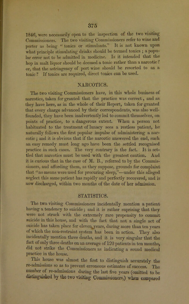 1846, were necessarily open to the inspection of the two visiting Commissioners. The two visiting Commissioners refer to wine and porter as being* “ tonics or stimulants.7 It is not known upon what principle stimulating* drinks should be termed tonics ; a popu- lar error not to be admitted in medicine. Is it intended that the hop in malt liquor should be deemed a tonic rather than a narcotic l or, that the astringency of port wine should be resorted to as a tonic ? If tonics are required, direct tonics can be used. NARCOTICS. The two visiting* Commissioners have, in this whole business of narcotics, taken for granted that the practice was correct, and as they have here, as in the whole of their Report, taken for granted that every charge advanced by their correspondents, was also well- founded, they have been inadvertently led to commit themselves, on points of practice, to a dangerous extent. When a person not habituated to the treatment of lunacy sees a restless patient, he naturally follows the first popular impulse of administering a nar- cotic ; and it is obvious that if the narcotic answered the end, such an easy remedy must long ago have been the settled recognised practice in such cases. The very contrary is the fact. It is set- tled that narcotics must be used with the greatest caution. And it is curious that in the case of M. B., referred to by the Commis- sioners, and affording them, as they suppose, grounds for complaint that no means were used for procuring sleep,”—under this alleged neglect this same patient has rapidly and perfectly recovered, and is now discharged, within two months of the date of her admission. STATISTICS. The two visiting Commissioners incidentally mention a patient having* a tendency to suicide ; and it is rather suprising* that they were not struck with the extremely rare propensity to commit suicide in this house, and with the fact that not a single act of suicide has taken place for eleven#years, during* more than ten years of which the non-restraint system has been in action. They also incidentally mention three deaths, and it is very singular that the fact of only three deaths on an average of 120 patients in ten months* did not strike the Commissioners as indicating a sound medical practice in the house. ihis house was almost the first to distinguish accurately the re-admissions so as to prevent erroneous estimates of success. The number of re-admissions during the last five years (omitted to be distinguished by the two visiting Commissioners,) when compared