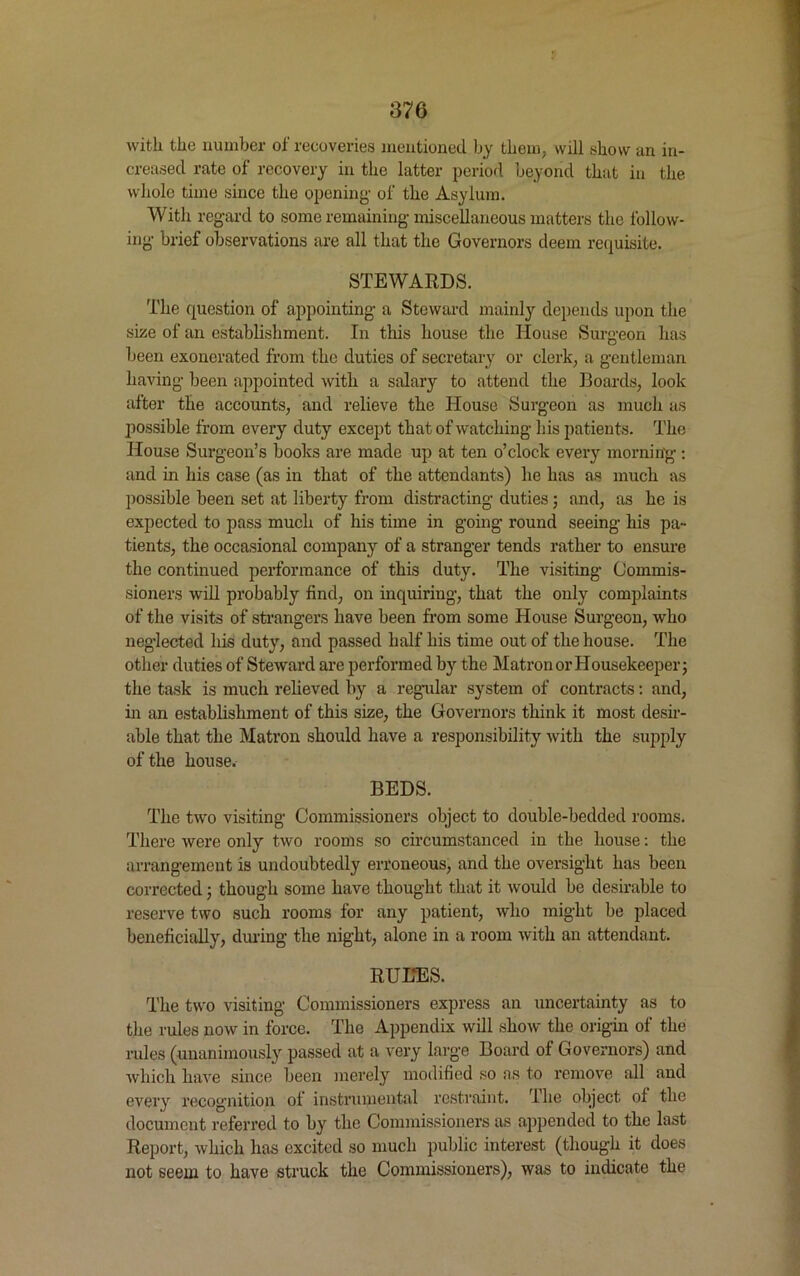 with the number of recoveries mentioned by them, will show an in- creased rate of recovery in the latter period beyond that in the whole time since the opening- of the Asylum. With regard to some remaining miscellaneous matters the follow- ing brief observations are all that the Governors deem requisite. STEWARDS. The question of appointing a Steward mainly depends upon the size of an establishment. In this house the House Surgeon has been exonerated from the duties of secretary or clerk, a gentleman having been appointed with a salary to attend the Boards, look after the accounts, and relieve the House Surgeon as much as possible from every duty except that of watching his patients. The House Surgeon’s books are made up at ten o’clock every morning : and in his case (as in that of the attendants) he has as much as possible been set at liberty from distracting duties; and, as he is expected to pass much of his time in going round seeing his pa- tients, the occasional company of a stranger tends rather to ensure the continued performance of this duty. The visiting Commis- sioners will probably find, on inquiring, that the only complaints of the visits of strangers have been from some House Surgeon, who neglected his duty, and passed half his time out of the house. The other duties of Steward are performed by the Matron or Housekeeper; the task is much relieved by a regular system of contracts: and, in an establishment of this size, the Governors think it most desir- able that the Matron should have a responsibility with the supply of the house. BEDS. The two visiting Commissioners object to double-bedded rooms. There were only two rooms so circumstanced in the house: the arrangement is undoubtedly erroneous, and the oversight has been corrected; though some have thought that it would be desirable to reserve two such rooms for any patient, who might be placed beneficially, during the night, alone in a room with an attendant. RUHES. The two visiting Commissioners express an uncertainty as to the rules now in force. The Appendix will show the origin of the rules (unanimously passed at a very large Board of Governors) and which have since been merely modified so as to remove all and every recognition ol instrumental restraint. The object oi the document referred to by the Commissioners as appended to the last Report, which has excited so much public interest (though it does not seem to have struck the Commissioners), was to indicate the