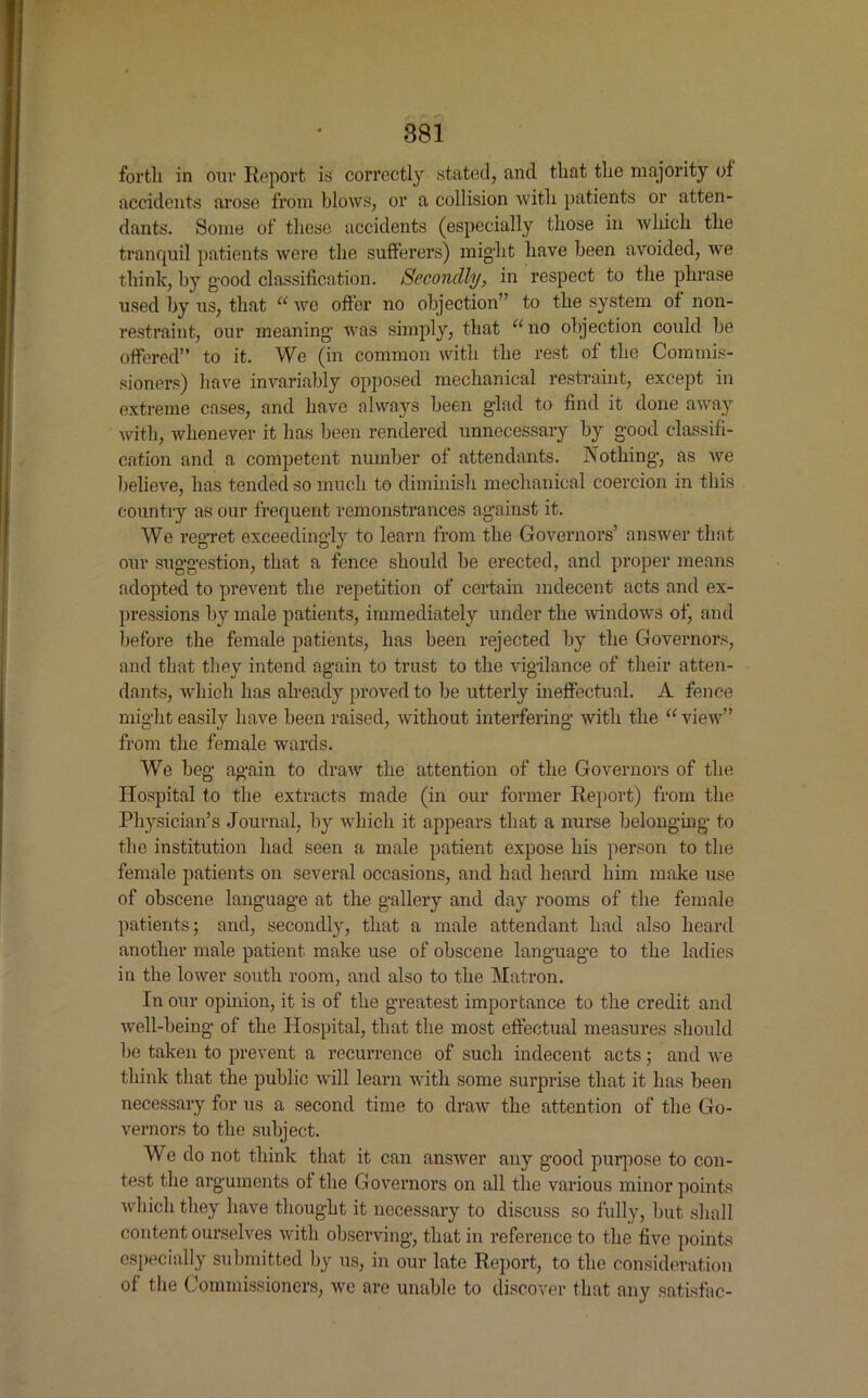 forth in our Report is correctly stated, and that the majority of accidents arose from blows, or a collision with patients or atten- dants. Some of these accidents (especially those in which the tranquil patients were the sufferers) might have been avoided, we think, by good classification. Secondly, in respect to the phrase used by us, that “ we offer no objection” to the system of non- restraint, our meaning was simply, that “no objection could be offered” to it. We (in common with the rest of the Commis- sioners) have invariably opposed mechanical restraint, except in extreme cases, and have always been glad to find it done away with, whenever it has been rendered unnecessary by good classifi- cation and a competent number of attendants. Nothing, as we believe, has tended so much to diminish mechanical coercion in this country as our frequent remonstrances against it. We regret exceedingly to learn from the Governors’ answer that our suggestion, that a fence should be erected, and proper means adopted to prevent the repetition of certain indecent acts and ex- pressions by male patients, immediately under the windows of, and before the female patients, has been rejected by the Governors, and that they intend again to trust to the vigilance of their atten- dants, which has already proved to be utterly ineffectual. A fence might easily have been raised, without interfering with the “ view” from the female wards. We beg again to draw the attention of the Governors of the Hospital to the extracts made (in our former Report) from the Physician’s Journal, by which it appears that a nurse belonging to the institution had seen a male patient expose his person to the female patients on several occasions, and had heard him make use of obscene language at the gallery and day rooms of the female patients; and, secondly, that a male attendant had also heard another male patient make use of obscene language to the ladies in the lower south room, and also to the Matron. In our opinion, it is of the greatest importance to the credit and well-being of the Hospital, that the most effectual measures should he taken to prevent a recurrence of such indecent acts; and we think that the public will learn with some surprise that it has been necessary for us a second time to draw the attention of the Go- vernors to the subject. We do not think that it can answer any good purpose to con- test the arguments of the Governors on all the various minor points which they have thought it necessary to discuss so fully, but shall content ourselves with observing, that in reference to the five points especially submitted by us, in our late Report, to the consideration of the Commissioners, we are unable to discover that any satisfac-