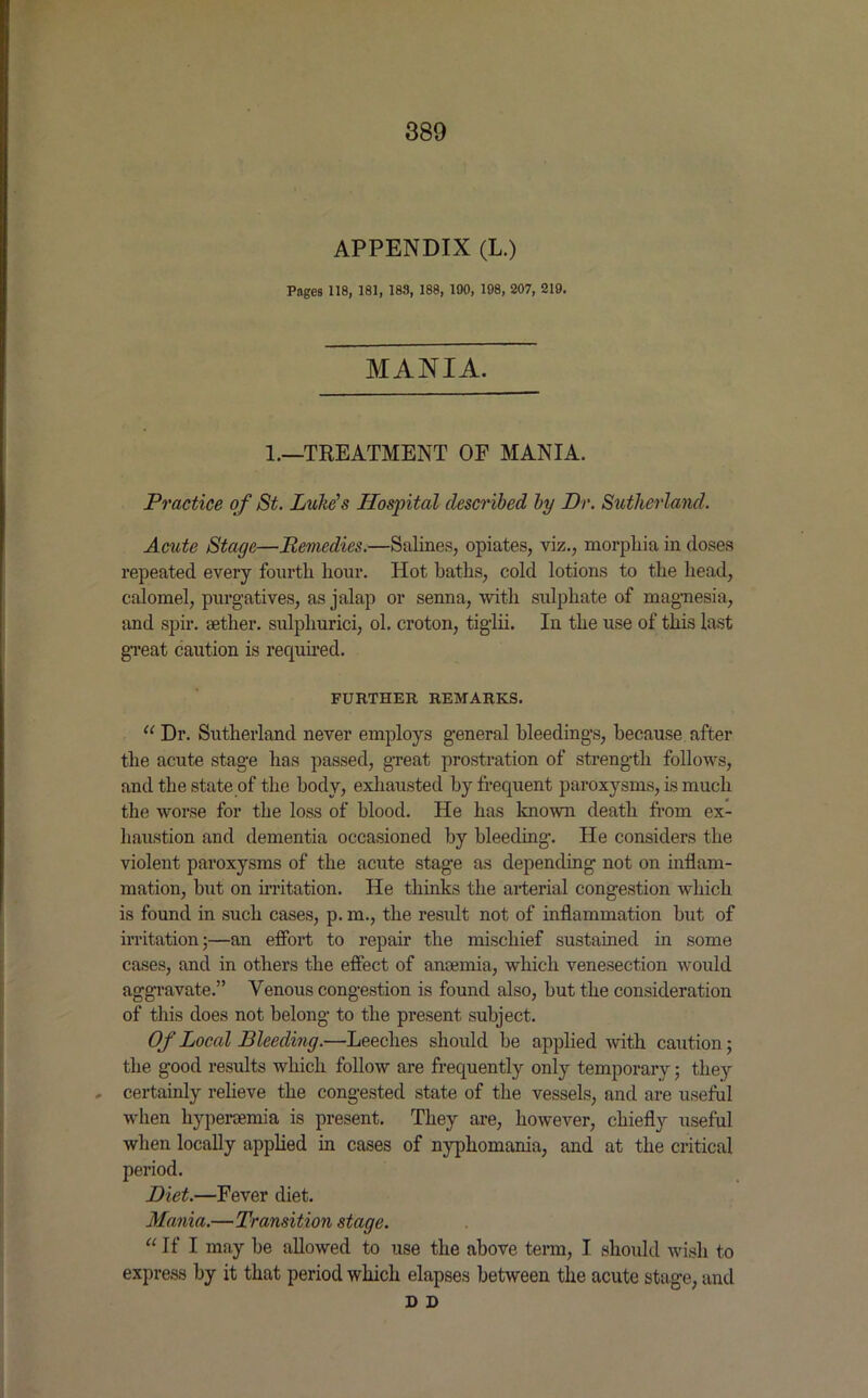 APPENDIX (L.) Pages 118, 181, 183, 188, 190, 198, 207, 219. MANIA. 1.—TREATMENT OF MANIA. Practice of St. Luke’s Hospital described by Dr. Sutherland. Acute Stage—Remedies.—Salines, opiates, viz., morphia in doses repeated every fourth hour. Hot baths, cold lotions to the head, calomel, purgatives, as jalap or senna, with sulphate of magnesia, and spir. aether, sulphurici, ol. croton, tiglii. In the use of this last great caution is required. FURTHER. REMARKS. u Dr. Sutherland never employs general bleedings, because after the acute stage has passed, great prostration of strength follows, and the state of the body, exhausted by frequent paroxysms, is much the worse for the loss of blood. He has known death from ex- haustion and dementia occasioned by bleeding. He considers the violent paroxysms of the acute stage as depending not on inflam- mation, but on irritation. He thinks the arterial congestion which is found in such cases, p. m., the result not of inflammation but of irritation;—an effort to repair the mischief sustained in some cases, and in others the effect of anaemia, which venesection would aggravate.” Venous congestion is found also, but the consideration of this does not belong to the present subject. Of Local Bleeding.—Leeches should be applied with caution; the good results which follow are frequently only temporary; they , certainly relieve the congested state of the vessels, and are useful when liyperaemia is present. They are, however, chiefly useful when locally applied in cases of nyphomania, and at the critical period. Diet.—Fever diet. Mania.—Transition stage. “ If I may be allowed to use the above term, I should wish to express by it that period which elapses between the acute stage, and D D