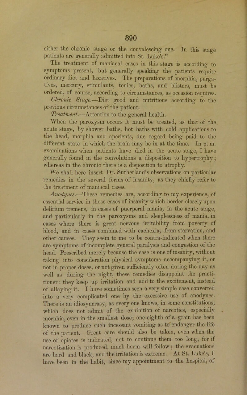 either the chronic stage or the convalescing one. In this stage patients are generally admitted into St. Luke’s.” The treatment of maniacal cases in this stage is according to symptoms present, but generally speaking the patients require ordinary diet and laxatives. The preparations of morphia, purga- tives, mercury, stimulants, tonics, baths, and blisters, must be ordered, of course, according to circumstances, as occasion requires. Chronic Stage.—Diet good and nutritious according to the previous circumstances of the patient. Treatment.—Attention to the general health. When the paroxysm occurs it must be treated, as that of the acute stage, by shower baths, hot baths with cold applications to the head, morphia and aperients, due regard being paid to the different state in which the brain may be in at the time. In p. m. examinations when patients have died in the acute stage, I have generally found in the convolutions a disposition to hypertrophy; whereas in the chronic there is a disposition to atrophy. We shall here insert Dr. Sutherland’s observations on particular remedies in the several forms of insanity, as they chiefly refer to the treatment of maniacal cases. Anodynes.—These remedies are, according to my experience, of essential service in those cases of insanity which border closely upon delirium tremens, in cases of puerperal mania, in the acute stage, and particularly in the paroxysms and sleeplessness of mania, in cases where there is great nervous irritability from poverty of blood, and in cases combined with cachexia, from starvation, and other causes. They seem to me to be contra-indicated when there are symptoms of incomplete general paralysis and congestion of the head. Prescribed merely because the case is one of insanity, without taking into consideration physical symptoms accompanying it, or not in proper doses, or not given sufficiently often during the day as well as during the night, these remedies disappoint the practi- tioner : they keep up irritation and add to the excitement, instead of allaying it. I have sometimes seen a very simple case converted into a very complicated one by the excessive use of anodynes. There is an idiosyncrasy, as every one knows, in some constitutions, which does not admit of the exhibition of narcotics, especially morphia, even in the smallest dose; one-eighth of a grain has been known to produce such incessant vomiting as to' endanger the life of the patient. Great care should also be taken, even when the use of opiates is indicated, not to continue them too long, for if narcotization is produced, much harm will follow; the evacuations are hard and black, and the irritation is extreme. At St. Luke’s, I have been in the habit, since my appointment to the hospital, of