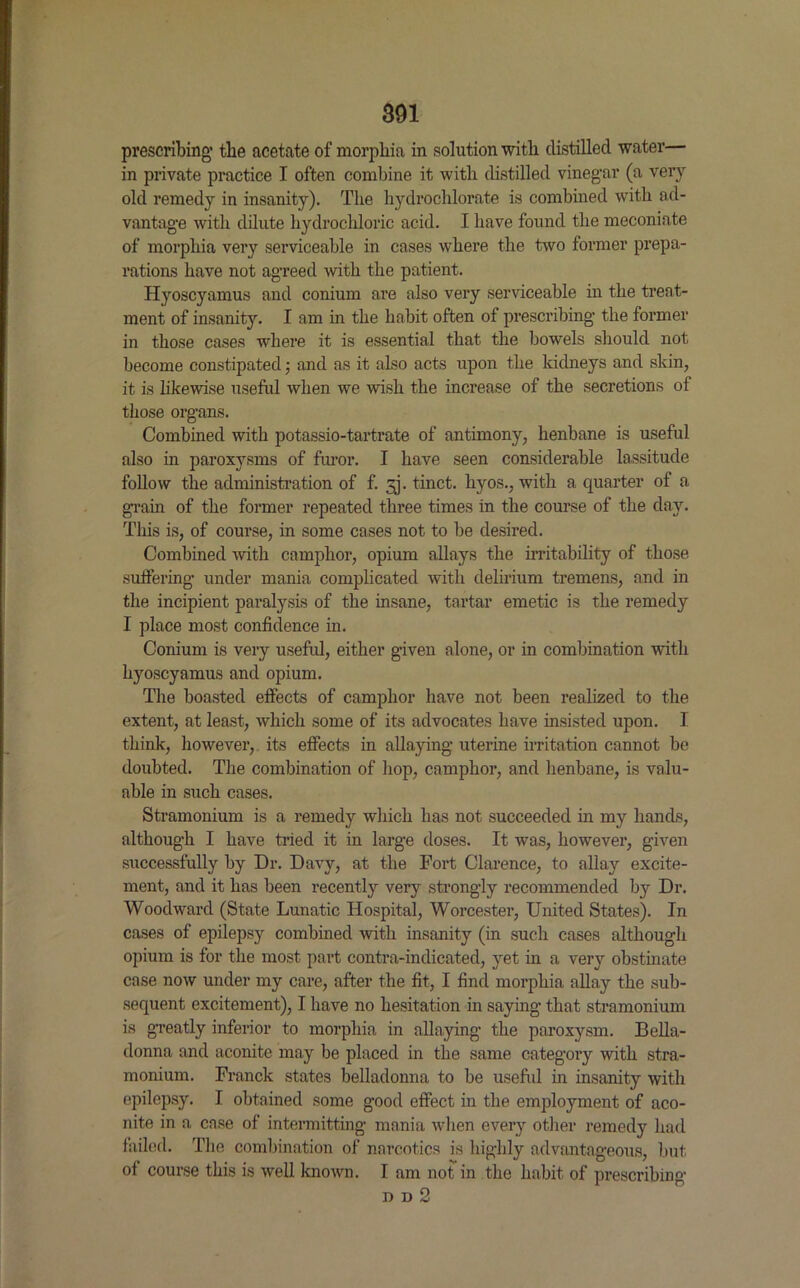 prescribing' the acetate of morphia in solution with distilled water— in private practice I often combine it with distilled vinegar (a very old remedy in insanity). The hydrochlorate is combined with ad- vantage with dilute hydrochloric acid. I have found the meconiate of morphia very serviceable in cases where the two former prepa- rations have not agreed with the patient. Hyoscyamus and conium are also very serviceable in the treat- ment of insanity. I am in the habit often of prescribing the former in those cases where it is essential that the bowels should not become constipated; and as it also acts upon the kidneys and skin, it is likewise useful when we wish the increase of the secretions of those organs. Combined with potassio-tartrate of antimony, henbane is useful also in paroxysms of furor. I have seen considerable lassitude follow the administration of f. 3. tinct. hyos., with a quarter of a gram of the former repeated three times in the course of the day. This is, of course, in some cases not to be desired. Combined with camphor, opium allays the irritability of those suffering under mania complicated with delirium tremens, and in the incipient paralysis of the insane, tartar emetic is the remedy I place most confidence in. Conium is very useful, either given alone, or in combination with hyoscyamus and opium. The boasted effects of camphor have not been realized to the extent, at least, which some of its advocates have insisted upon. I think, however, its effects in allaying uterine irritation cannot be doubted. The combination of hop, camphor, and henbane, is valu- able in such cases. Stramonium is a remedy which has not succeeded in my hands, although I have tried it in large doses. It was, however, given successfully by Dr. Davy, at the Fort Clarence, to allay excite- ment, and it has been recently very strongly recommended by Dr. Woodward (State Lunatic Hospital, Worcester, United States). In cases of epilepsy combined with insanity (in such cases although opium is for the most part contra-indicated, yet in a very obstinate case now under my care, after the fit, I find morphia allay the sub- sequent excitement), I have no hesitation in saying that stramonium is greatly inferior to morphia in allaying the paroxysm. Bella- donna and aconite may be placed in the same category with stra- monium. Franck states belladonna to be useful in insanity with epilepsy. I obtained some good effect in the employment of aco- nite in a case of intermitting mania when every other remedy had failed. The combination of narcotics is highly advantageous, but of course this is well known. I am not in the habit of prescribing dd2
