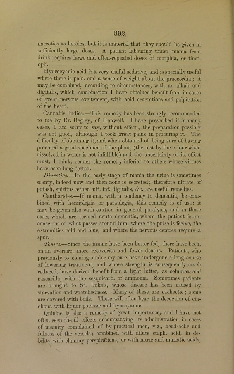 narcotics as heroics, hut it is material that they should he given in sufficiently large doses. A patient labouring under mania from drink requires large and often-repeated doses of morphia, or tinct. opii. Hydrocyanic acid is a very useful sedative, and is specially useful where there is pain, and a sense of weight about the praecordia; it may he combined, according to circumstances, with an alkali and digitalis, which combination I have obtained benefit from in cases of great nervous excitement, with acid eructations and palpitation of the heart. Cannabis Indica.—This remedy has been strongly recommended to me by Dr. Begley, of Hanwell. I have prescribed it in many cases, I am sorry to say, without effect; the preparation possibly was not good, although I took great pains in procuring it. The difficulty of obtaining it, and when obtained of being sure of having procured a good specimen of the plant, (the test by the colour when dissolved in water is not infallible) and the uncertainty of its effect must, I think, render the remedy inferior to others whose virtues have been long tested. Diuretics.—In the early stage of mania the urine is sometimes scanty, indeed now and then none is secreted; therefore nitrate of potash, spiritus aether, nit. inf. digitalis, &c. are useful remedies. Cantharides.—If mania, with a tendency to dementia, be com- bined with hemiplegia or paraplegia, this remedy is of use: it may be given also with caution in general paralysis, and in those cases which are termed acute dementia, where the patient is un- conscious of what passes around him, where the pulse is feeble, the extremities cold and blue, and where the nervous centres require a spur. Tonics.—Since the insane have been better fed, there have been, on an average, more recoveries and fewer deaths. Patients, who previously to coming under my care have undergone a long course of lowering treatment, and whose strength is consequently much reduced, have derived benefit from a light bitter, as columba and cascarilla, with the sesquicarb. of ammonia. Sometimes patients are brought to St. Luke’s, whose disease has been caused by starvation and wretchedness. Many of these are cachectic; some are covered with boils. These will often bear the decoction of cin- chona with liquor potass* and hyoscyamus. Quinine is also a remedy of great importance,, and I have not often seen the ill effects accompanying its administration in cases of insanity complained of by practical men, viz., liead-ache and fulness of the vessels; combined with dilute sulph. acid, in de- bility with clammy perspirations, or with nitric and muriatic acids,