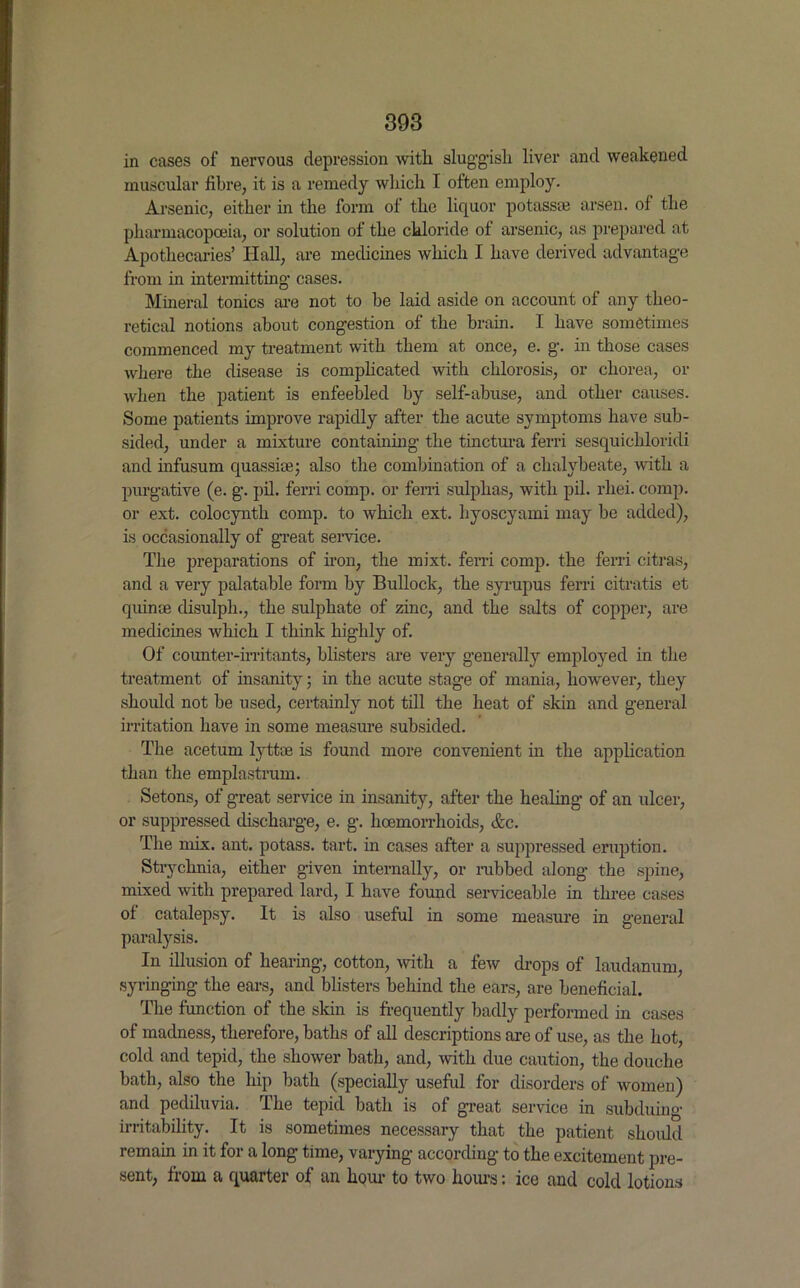 in cases of nervous depression with sluggish liver and weakened muscular fibre, it is a remedy which I often employ. Arsenic, either in the form of the liquor potass* arsen. of the pharmacopoeia, or solution of the chloride ot arsenic, as prepared at Apothecaries’ Hall, are medicines which I have derived advantage from in intermitting cases. Mineral tonics are not to be laid aside on account of any theo- retical notions about congestion of the brain. I have sometimes commenced my treatment with them at once, e. g. in those cases where the disease is complicated with chlorosis, or chorea, or when the patient is enfeebled by self-abuse, and other causes. Some patients improve rapidly after the acute symptoms have sub- sided, under a mixture containing the tinctura ferri sesquichloridi and infusum quassia?; also the combination of a chalybeate, with a purgative (e. g. pil. ferri comp, or ferri sulphas, with pil. rlxei. comp, or ext. colocynth comp, to which ext. hyoscyami may be added), is occasionally of great service. The preparations of iron, the mixt. ferri comp, the ferri citras, and a very palatable form by Bullock, the syrupus ferri citratis et quin* disulph., the sulphate of zinc, and the salts of copper, are medicines which I think highly of. Of counter-irritants, blisters are very generally employed in the treatment of insanity; in the acute stage of mania, however, they should not be used, certainly not till the heat of skin and general irritation have in some measure subsided. The aceturn lytt* is found more convenient in the application than the emplastrum. Setons, of great service in insanity, after the healing of an ulcer, or suppressed discharge, e. g. haemorrhoids, Ac. The mix. ant. potass, tart, in cases after a suppressed eruption. Strychnia, either given internally, or nibbed along the spine, mixed with prepared lard, I have found serviceable in three cases of catalepsy. It is also useful in some measure in general paralysis. In illusion of hearing, cotton, with a few drops of laudanum, syringing the ears, and blisters behind the ears, are beneficial. The function of the skin is frequently badly performed in cases of madness, therefore, baths of all descriptions are of use, as the hot, cold and tepid, the shower bath, and, with due caution, the douche bath, also the hip bath (specially useful for disorders of women) and pediluvia. The tepid bath is of great service in subduing irritability. It is sometimes necessary that the patient should remain in it for a long time, varying according to the excitement pre- sent, from a quarter of an hour to two hours: ice and cold lotions