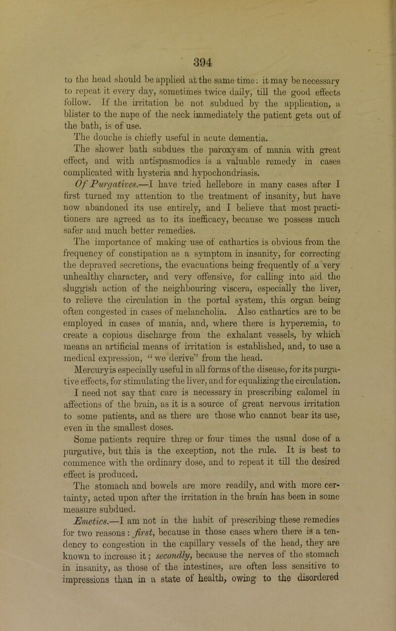 to the head should be applied at the same time: it may be necessary to repeat it every day, sometimes twice daily, till the good effects follow. If the irritation be not subdued by the application, a blister to the nape of the neck immediately the patient gets out of the bath, is of use. The douche is chiefly useful in acute dementia. The shower bath subdues the par0x3-3111 of mania with great effect, and with antispasmodics is a valuable remedy in cases complicated with hysteria and hypochondriasis. Of Purgatives.—I have tried hellebore in many cases after I first turned my attention to the treatment of insanity, but have now abandoned its use entirely, and I believe that most practi- tioners are agreed as to its inefficacy, because we possess much safer and much better remedies. The importance of making use of cathartics is obvious from the frequency of constipation as a symptom in insanity^ for correcting the depraved secretions, the evacuations being frequently of a very unhealthy character, and very offensive, for calling into aid the sluggish action of the neighbouring viscera, especially the liver, to relieve the circulation in the portal system, this organ being often congested in cases of melancholia. Also cathartics are to be employed in cases of mania, and, where there is hypenemia, to create a copious discharge from the exhalant vessels, by- which means an artificial means of irritation is established, and, to use a medical expression, “ we derive” from the head. Mercuryis especially useful in all forms of the disease, for its purga- tive effects, for stimulating the liver, and for equalizing the circulation. I need not say that care is necessary in prescribing calomel in affections of the brain, as it is a source of great nervous irritation to some patients, and as there are those who cannot bear its use, even in the smallest doses. Some patients require threp or four times the usual dose of a purgative, but this is the exception, not the ride. It is best to commence with the ordinary dose, and to repeat it till the desired effect is produced. The stomach and bowels are more readily, and with more cer- tainty, acted upon after the irritation in the brain has been in some measure subdued. Emetics.—I am not in the habit of prescribing these remedies for two reasons : first, because in those cases where there is a ten- dency to congestion in the capillary vessels of the head, they are known to increase it 5 secondly, because the nerves of the stomach in insanity, as those of the intestines, are often less sensitive to impressions than in a state of health, owing to the disordered