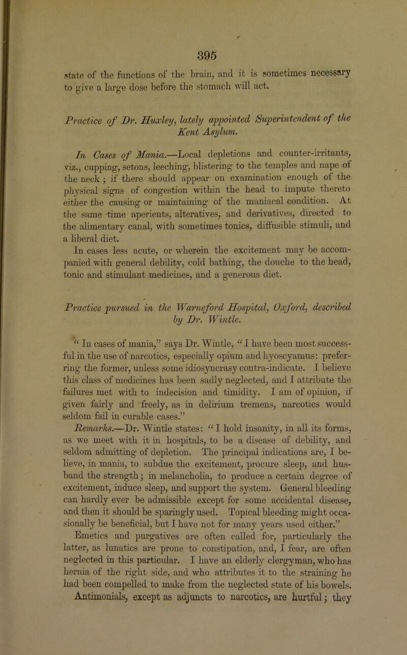 f 395 state of the functions of the brain, and it is sometimes necessary to give a large dose before the stomach will act. Practice of Dr. Huxley, lately appointed Superintendent of the Kent Asylum. In Cases of Mania.—Local depletions and counter-irritants, viz., cupping’, setons, leeching-, blistering to the temples and nape ot the neck ; if there should appear on examination enough of the physical signs of congestion within the head to impute thereto either the causing or maintaining of the maniacal condition. At the same time aperients, alteratives, and derivatives, directed to the alimentary canal, with sometimes tonics, diffusible stimuli, and a liberal diet. In cases less acute, or wherein the excitement may be accom- panied with general debility, cold bathing, the douche to the head, tonic and stimulant medicines, and a generous diet. Practice pursued in the Warneford Hospital, Oxford, described by Dr. Wintle. “ In cases of mania,” says Dr. Wintle, “ I have been most success- ful in the use of narcotics, especially opium and hyoscyamus: prefer- ring the former, unless some idiosyncrasy contra-indicate. I believe this class of medicines has been sadly neglected, and I attribute the failures met with to indecision and timidity. I am of opinion, if given fairly and freely, as in delirium tremens, narcotics would seldom fail in curable cases.” Remarks.—Dr. Wintle states: “I hold insanity, in all its forms, as we meet with it in hospitals, to be a disease of debility, and seldom admitting of depletion. The principal indications are, I be- lieve, in mania, to subdue the excitement, procure sleep, and hus- band the strength; in melancholia, to produce a certain degree of excitement, induce sleep, and support the system. General bleeding- can hardly ever be admissible except for some accidental disease, and then it should be sparingly used. Topical bleeding might occa- sionally be beneficial, but I have not for many years used either.” Emetics and purgatives are often called for, particularly the latter, as lunatics are prone to constipation, and, I fear, are often neglected in this particular. I have an elderly clergyman, who has hernia of the right side, and who attributes it to the straining he had been compelled to make from the neglected state of his bowels. Antimonials, except as adjuncts to narcotics, are hurtful; they