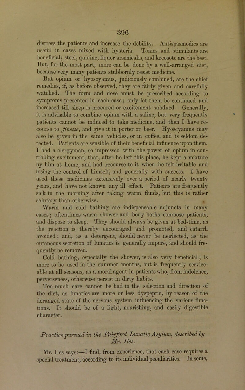 distress the patients and increase the debility. Antispasmodics are useful in cases mixed with hysteria. Tonics and stimulants are beneficial; steel, quinine, liquor arsenicalis, and kreosote are the best. But, for the most part, more can be done by a well-arranged diet, because very many patients stubbornly resist medicine. But opium or hyoscyamus, judiciously combined, are the chief remedies, if, as before observed, they are fairly given and carefully watched. The form and dose must be prescribed according to symptoms presented in each case; only let them be continued and increased till sleep is procured or excitement subdued. Generally, it is advisable to combine opium with a saline, but very frequently patients cannot be induced to take medicine, and then I have re- course to finesse, and give it in porter or beer. Hyoscyamus may also be given in the same vehicles, or in coffee, and is seldom de- tected. Patients are sensible of their beneficial influence upon them. I had a clergyman, so impressed with the power of opium in con- trolling excitement, that, after he left this place, he kept a mixture by him at home, and had recourse to it when he felt irritable and losing the control of himself, and generally with success. I have used these medicines extensively over a period of nearly twenty years, and have not known any ill effect. Patients are frequently sick in the morning after taking warm fluids, but this is rather salutary than otherwise. Warm and cold bathing are indispensable adjuncts in many cases; oftentimes warm shower and body baths compose patients, and dispose to sleep. They should always be given at bed-time, as the reaction is thereby encouraged and promoted, and catarrh avoided; and, as a detergent, should never be neglected, as the cutaneous secretion of lunatics is generally impure, and should fre- quently be removed. Cold bathing, especially the shower, is also very beneficial; is more to be used in the summer months, but is frequently service- able at all seasons, as a moral agent in patients who, from indolence, perverseness, otherwise persist in dirty habits. Too much care cannot be had in the selection and direction of the diet, as lunatics are more or less dyspeptic, by reason of the deranged state of the nervous system influencing the various func- tions. It should be of a light, nourishing, and easily digestible character. Practice pursued in the Fair ford Lunatic Asylum, described by Mr. lies. Mr. lies says:—I find, from experience, that each case requires a special treatment, according to its individual peculiarities. In some,