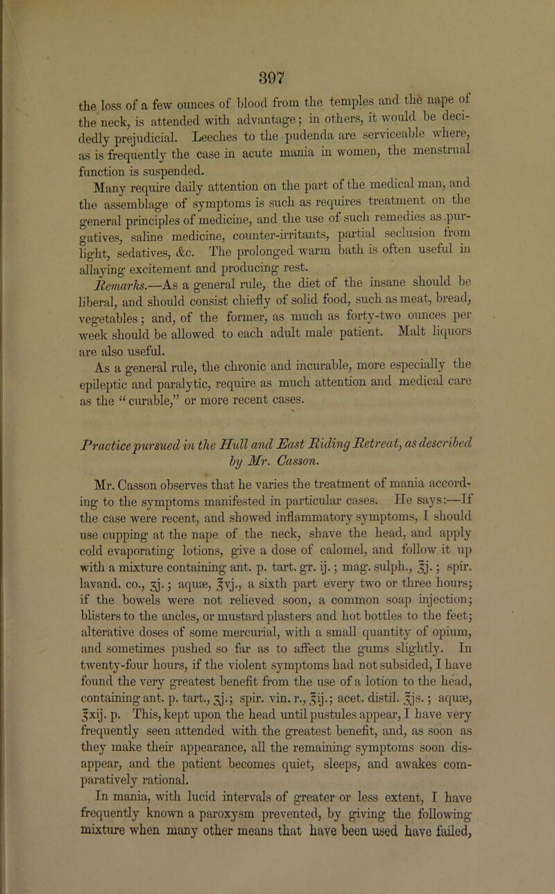 the loss of a few ounces of blood from the temples and the nape ol the neck, is attended with advantage; in others, it would be deci- dedly prejudicial. Leeches to the pudenda are serviceable where, as is frequently the casein acute mania in women, the menstiual function is suspended. Many require daily attention on the part of the medical man, and the assemblage of symptoms is such as requires treatment on the general principles of medicine, and the use of such remedies as.piu- atives, saline medicine, counter-irritants, paitial seclusion bom light, sedatives, &c. The prolonged warm bath is often useful in allaying excitement and producing rest. Remarks.—As a general rule, the diet of the insane should be liberal, and should consist chiefly of solid food, such as meat, bread, vegetables; and, of the former, as much as forty-two ounces per week should be allowed to each adult male patient. Malt liquors are also useful. As a general rule, the chronic and incurable, more especially the epileptic and paralytic, require as much attention and medical care as the “ curable,” or more recent cases. Practice pursued in the Hull and East Riding Retreat, as described by Mr. Casson. Mr. Casson observes that he varies the treatment of mania accord- ing to the symptoms manifested in particular cases. He says:—If the case were recent, and showed inflammatory symptoms, I should use cupping at the nape of the neck, shave the head, and apply cold evaporating lotions, give a dose of calomel, and follow it up with a mixture containing ant. p. tart. gr. ij.; mag. sulph., 3j.; spir. lavand. co., 3j.; aquae, Jvj., a sixth part every two or three hours; if the bowels were not relieved soon, a common soap injection; blisters to the ancles, or mustard plasters and hot bottles to the feet; alterative doses of some mercurial, with a small quantity of opium, and sometimes pushed so far as to affect the gums slightly. In twenty-four hours, if the violent symptoms had not subsided, I have found the very greatest benefit from the use of a lotion to the head, containing ant. p. tart., jj.; spir. vin. r., jjij.; acet. distil, fjs.; aquae, 3xij. p. This, kept upon the head until pustules appear, I have very frequently seen attended with the greatest benefit, and, as soon as they make their appearance, all the remaining symptoms soon dis- appear, and the patient becomes quiet, sleeps, and awakes com- paratively rational. In mania, with lucid intervals of greater or less extent, I have frequently known a paroxysm prevented, by giving the following mixture when many other means that have been used have failed,