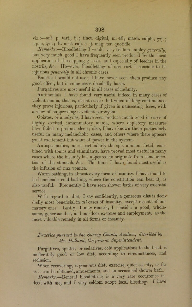 viz.:—ant. p. tart., ij.; tinct. digital, m. 40; magn. sulph., 3yj.; aquae, 3vj.; ft. mist. cap. c. ij. mag. ter. quotidie. Remarks.—Bloodletting I would very seldom employ generally, but very much good I have frequently seen produced by the local application of the cupping glasses, and especially of leeches in the nostrils, &c. However, bloodletting of any sort I consider to be injurious generally in all chronic cases. Emetics I would not use ; I have never seen them produce any good effect, but in some cases decidedly harm. Purgatives are most useful in all cases of insanity. Antimonials I have found very useful indeed in many cases of violent mania, that is, recent cases; but when of long continuance, they prove injurious, particularly if given in nauseating doses, with a view of suppressing a violent paroxysm. Opiates, or anodynes, I have seen produce much good in cases of highly excited, inflammatory mania, where depletory measures have failed to produce sleep; also, I have known them particularly useful in many melancholic cases, and others where there appears great excitement but want of power in the system. Antispasmodics, more particularly the spir. ammon. foetid, com- bined with tonics and stimulants, have proved most useful in many cases where the insanity has appeared to originate from some affec- tion of the stomach, Ac. The tonic I have, found most useful is the infusion of nux vomica. Warm bathing, in almost every form of insanity, I have found to be beneficial; cold bathing, where the constitution can bear it, is also useful. Frequently I have seen shower baths of very essential service. With regard to diet, I say confidently, a generous diet is deci- dedly most beneficial in all cases of insanity, except recent inflam- matory ones. Lastly, I may remark, I consider a good, whole- some, generous diet, and out-door exercise and employment, as the most valuable remedy in all forms of insanity. Practice pursued in the Surrey County Asylum, described by Mr. Holland, the present Superintendent. Purgatives, opiates, or sedatives, cold applications to the head, a moderately good or low diet, according to circumstances, and seclusion. When recovering1, a generous diet, exercise, quiet society, as iar as it can he obtained, amusements, and an occasional shower bath. Remarks.—General bloodletting is a very rare occurrence in- deed with me, and I very seldom adopt local bleeding. I have
