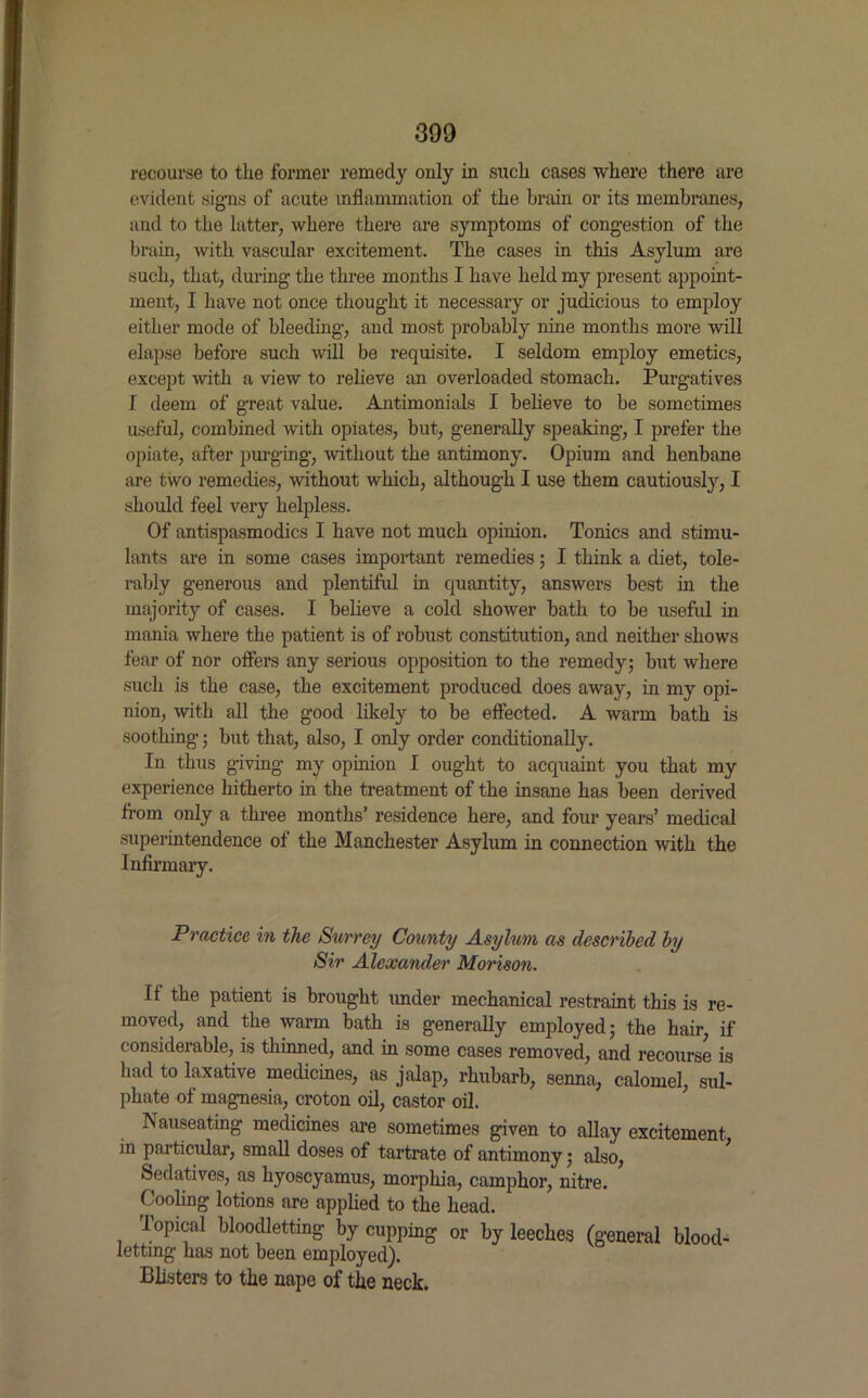 recourse to tlie former remedy only in such cases where there are evident signs of acute inflammation of the brain or its membranes, and to the latter, where there are symptoms of congestion of the brain, with vascular excitement. The cases in this Asylum are such, that, during the three months I have held my present appoint- ment, I have not once thought it necessary or judicious to employ either mode of bleeding, and most probably nine months more will elapse before such will be requisite. I seldom employ emetics, except ■with a view to relieve an overloaded stomach. Purgatives I deem of great value. Antimonials I believe to be sometimes useful, combined with opiates, but, generally speaking, I prefer the opiate, after purging, without the antimony. Opium and henbane are two remedies, without which, although I use them cautiously, I should feel very helpless. Of antispasmodics I have not much opinion. Tonics and stimu- lants are in some cases important remedies; I think a diet, tole- rably generous and plentiful in quantity, answers best in the majority of cases. I believe a cold shower bath to be useful in mania where the patient is of robust constitution, and neither shows fear of nor offers any serious opposition to the remedy; but where such is the case, the excitement produced does away, in my opi- nion, with all the good likely to be effected. A warm bath is soothing; but that, also, I only order conditionally. In thus giving my opinion I ought to acquaint you that my experience hitherto in the treatment of the insane has been derived from only a three months’ residence here, and four years’ medical superintendence of the Manchester Asylum in connection with the Infirmary. Practice in the Surrey County Asylum as described by Sir Alexander Morison. If the patient is brought under mechanical restraint this is re- moved, and the warm bath is generally employed; the hair, if considerable, is thinned, and in some cases removed, and recourse is had to laxative medicines, as jalap, rhubarb, senna, calomel, sul- phate of magnesia, croton oil, castor oil. Nauseating medicines are sometimes given to allay excitement in particular, small doses of tartrate of antimony; also, Sedatives, as hyoscyamus, morphia, camphor, nitre. Cooling lotions are applied to the head. Topical bloodletting by cupping or by leeches (general blood- letting has not been employed). Blisters to the nape of the neck.