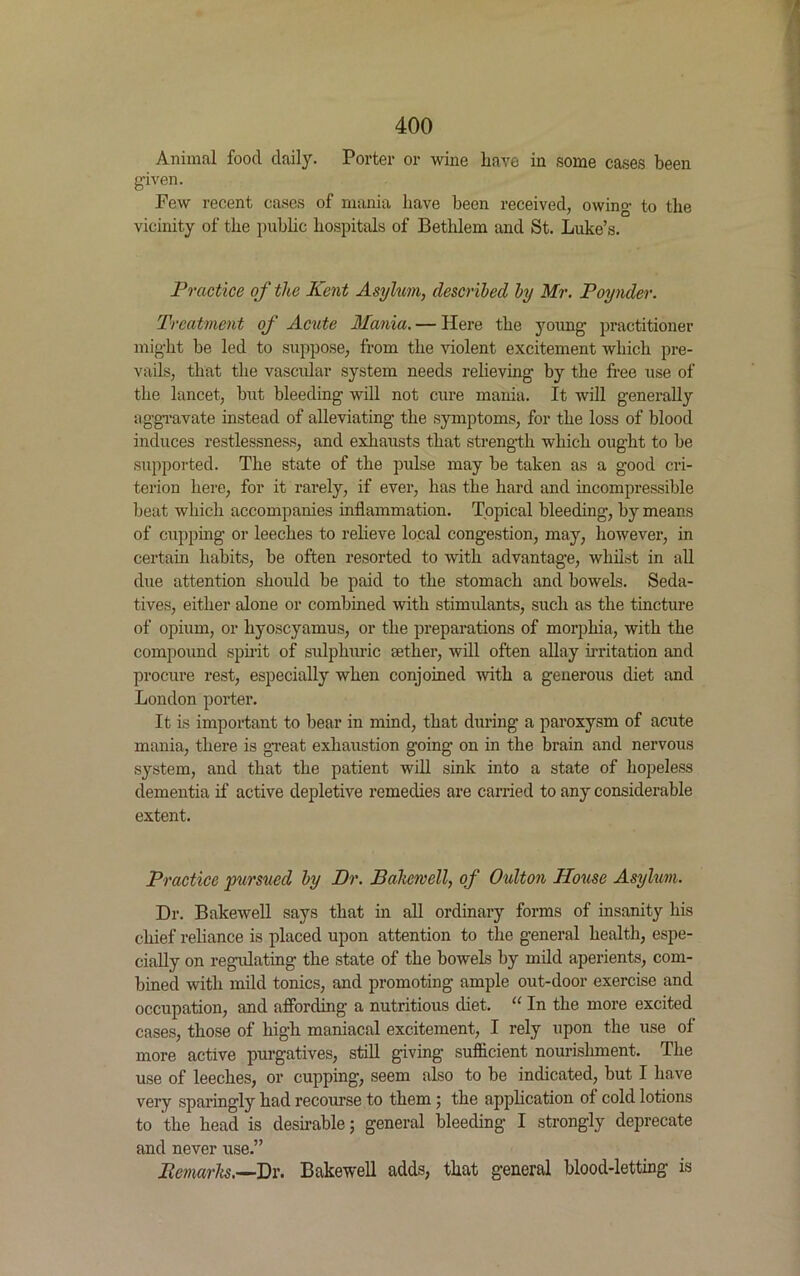 Animal food daily. Porter or wine have in some cases been given. Few recent cases of mania have been received, owing to the vicinity of the public hospitals of Bethlem and St. Luke’s. Practice of the Kent Asylum, described by Mr. Poynder. Treatment of Acute Mania. — Here the young practitioner might be led to suppose, from the violent excitement which pre- vails, that the vascular system needs relieving by the free use of the lancet, but bleeding will not cure mania. It will generally aggravate instead of alleviating the symptoms, for the loss of blood induces restlessness, and exhausts that strength which ought to be supported. The state of the pulse may be taken as a good cri- terion here, for it rarely, if ever, has the hard and incompressible beat which accompanies inflammation. Topical bleeding, by means of cupping or leeches to relieve local congestion, may, however, in certain habits, be often resorted to with advantage, whilst in all due attention should be paid to the stomach and bowels. Seda- tives, either alone or combined with stimulants, such as the tincture of opium, or hyoscyamus, or the preparations of morphia, with the compound spirit of sulphuric aether, will often allay irritation and procure rest, especially when conjoined with a generous diet and London porter. It is important to bear in mind, that during a paroxysm of acute mania, there is great exhaustion going on in the brain and nervous system, and that the patient will sink into a state of hopeless dementia if active depletive remedies are carried to any considerable extent. Practice pursued by Dr. Bakewell, of Oulton House Asylum. Dr. Bakewell says that in all ordinary forms of insanity his chief reliance is placed upon attention to the general health, espe- cially on regulating the state of the bowels by mild aperients, com- bined with mild tonics, and promoting ample out-door exercise and occupation, and affording a nutritious diet. “ In the more excited cases, those of high maniacal excitement, I rely upon the use of more active purgatives, still giving sufficient nourishment. The use of leeches, or cupping, seem also to be indicated, but I have very sparingly had recourse to them ; the application of cold lotions to the head is desirable; general bleeding I strongly deprecate and never use.” Pemarhs.—Dr. Bakewell adds, that general blood-letting is