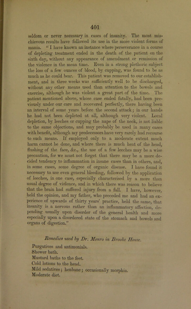 I 401 seldom or never necessary in cases of insanity. The most mis- chievous results have followed its use in the more violent forms of mania. “ I have known an instance where perseverance in a course of depleting1 treatment ended in the death of the patient on the sixth day, without any appearance of amendment or remission of the violence in the mean time. Even in a strong- plethoric subject the loss of a few ounces of blood, by cupping, was found to be as much as he could bear. This patient was removed to our establish- ment, and in three weeks was sufficiently well to be discharged, without any other means used than attention to the bowels and exercise, although he was violent a great part of the time. The patient mentioned above, whose case ended fatally, had been pre- viously under our care and recovered perfectly, there having been an interval of some years before the second attack; in our hands he had not been depleted at all, although very violent. Local depletion, by leeches or cupping the nape of the neck, is not liable to the same objections, and may probably be used in many cases with benefit, although my predecessors have very rarely had recourse to such means. If employed only to a moderate extent much harm cannot be done, and where there is much heat of the head, flushing of the face, &c., the use of a few leeches may be a wise precaution, for we must not forget that there may be a more de- cided tendency to inflammation in insane cases than in others, and, in some cases, some degree of organic disease. I have found it necessary to use even general bleeding, followed by the application of leeches, in one case, especially characterised by a more than usual degree of violence, and in which there Avas reason to believe that the brain had suffered injury from a fall. I have, however, held the opinion, and my father, who preceded me and had an ex- perience of upwards of thirty years’ practice, held the same, that insanity is a nervous rather than an inflammatory affection, de- pending usually upon disorder of the general health and more especially upon a disordered state of the stomach and bowels and organs of digestion.” Remedies used by Dr. Monro in Brooke TIouse. Purgatives and antimonials. ShoAver bath. Mustard baths to the feet. Cold lotions to the head. Mild sedatives j henbane; occasionally morphia. Moderate diet.