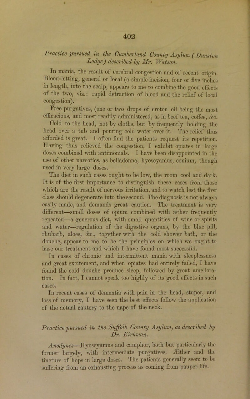 Practice pursued in the Cumberland County Asylum (Dunston Lodge) described by Mr. Watson. ]n mania, the result of cerebral congestion and of recent origin. Blood-letting, general or local (a simple incision, four or five inches in length, into the scalp, appears to me to combine the good effects of the two, viz.: rapid detraction of blood and the relief of local congestion). Free purgatives, (one or two drops of croton oil being the most efficacious, and most readily administered, as in beef tea, coffee, &c. Cold to the head, not by cloths, but by frequently holding the head over a tub and pouring cold water over it. The relief thus afforded is great. I often find the patients request its repetition. Having thus relieved the congestion, I exhibit opiates in large doses combined with antimonials. I have been disappointed in the use of other narcotics, as belladonna, hyoscyamus, conium, though used in very large doses. The diet in such cases ought to be low, the room cool and dark. It is of the first importance to distinguish these cases from those which are the result of nervous irritation, and to watch lest the first class should degenerate into the second. The diagnosis is not always easily made, and demands great caution. The treatment is very different—small doses of opium combined with aether frequently repeated—a generous diet, with small quantities of wine or spirits and water—regulation of the digestive organs, by the blue pill, rhubarb, aloes, &c., together with the cold shower bath, or the douche, appear to me to be the principles on which we ought to base our treatment and which I have found most successful. In cases of chronic and intermittent mania with sleeplessness and great excitement, and when opiates had entirely failed, I have found the cold douche produce sleep, followed by great ameliora- tion. In fact, I cannot speak too highly of its good effects in such cases. In recent cases of dementia with pain in the head, stupor, and loss of memory, I have seen the best effects follow the application of the actual cautery to the nape of the neck. Practice pursued in the Suffolk County Asylum, as described by Dr. Kirhnan. Anodynes—Hyoscyamus and camphor, both but particularly the former largely, with intermediate purgatives. Hither and the tincture of hops in large doses. The patients generally seem to be suffering from an exhausting process as coming from pauper life.