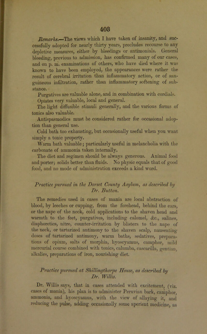 Remarks.—The views which I have taken of insanity, and suc- cessfully adopted for nearly thirty years, precludes recourse to any depletive measures, either hy bleedings or antimonials. General bleeding, previous to admission, has confirmed many of our cases, and on p. m. examinations of others, who have died where it was known to have been employed, the appearances were rather the result of cerebral irritation than inflammatory action, or of san- guineous infiltration, rather than inflammatory softening of sub- stance. Purgatives are valuable alone, and in combination with cordials. Opiates very valuable, local and general. The light diffusible stimuli generally, and the various forms of tonics also valuable. Antispasmodics must be considered rather for occasional adop- tion than general use. Cold bath too exhausting, but occasionally useful when you want simply a tonic property. Warm bath valuable; particularly useful in melancholia with the carbonate of ammonia taken internally. The diet and regimen should be always generous. Animal food and porter; solids better than fluids. No physic equals that of good food, and no mode of administration exceeds a kind word. Practice pursued in the Dorset County Asylum, as described by Dr. Button. The remedies used in cases of mania are local abstraction of blood, by leeches or cupping, from the forehead, behind the ears, or the nape of the neck, cold applications to the shaven head and warmth to the feet, purgatives, including calomel, Ac., salines, diaphoretics, nitre, counter-irritation by blisters to the nape of the neck, or tartarized antimony to the shaven scalp, nauseating doses of tartarized antimony, warm baths, sedatives, prepara- tions of opium, salts of morphia, hyoscyamus, camphor, mild mercurial course combined with tonics, calumba, cascarilla, gentian, alkalies, preparations of iron, nourishing diet. Practice pursued at Shillingthorpe House, as described by Dr. Willis. Dr. Willis says, that in cases attended with excitement, (viz. cases of mania), his plan is to administer Peruvian bark, camphor, ammonia, and hyoscyamus, with the view of allaying it, and reducing the pulse, adding occasionally some aperient medicine, as