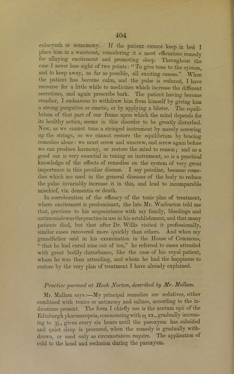 colocynth or scammony. If the patient cannot keep in bed I place him in a waistcoat, considering- it a most efficacious remedy for allaying- excitement and promoting- sleep. Throughout the case I never lose sight of two points: “ To g-ive tone to the system, and to keep away, as far as possible, all exciting- causes.” When the patient has become calm, and the pulse is reduced, I have recourse for a little while to medicines which increase the different secretions, and ag-ain prescribe bark. The patient having- become steadier, I endeavour to withdraw him from himself by giving- him a strong- purgative or emetic, or by applying a blister. The equili- brium of that part of our frame upon which the mind depends for its healthy action, seems in this disorder to be greatly disturbed. Now, as we cannot tune a stringed instrument by merely screwing- up the strings, so we cannot restore the equilibrium by bracing remedies alone : we must screw and unscrew, and screw again before we can produce harmony, or restore the mind to reason; and as a good ear is very essential in tuning an instrument, so is a practical knowledge of the effects of remedies on the system of very great importance in this peculiar disease. I say peculiar, because reme- dies which are used in the general diseases of the body to reduce the pulse invariably increase it in this, and lead to incomparable mischief, viz. dementia or death. In corroboration of the efficacy of the tonic plan of treatment, where excitement is predominant, the late Mr. Warburton told me that, previous to his acquaintance with my family, bleedings and antimonials was the practice in use in his establishment, and that many patients died, but that after Dr. Willis visited it professionally, similar cases recovered more quickly than others. And when my grandfather said in his examination in the House of Commons, “ that he had cured nine out of ten,” he referred to cases attended with great bodily disturbance, like the case of his royal patient, whom he was then attending-, and whom he had the happiness to restore by the very plan of treatment I have already explained. Practice pursued at Hoolt Norton, described by Mr. Mallam. Mi*. Mallam says:—My principal remedies are sedatives, either combined with tonics or antimony and salines, according to the in- dications present. The form I chiefly use is the acetum opii of the Edinburgh pharmacopeia, commencing with iq xx., gradually increas- ing to 3p, given every six hours until the paroxysm has subsided and quiet sleep is procured, when the remedy is gradually with- drawn, or used only as circumstances require. The application of cold to the head and seclusion during the paroxysm.