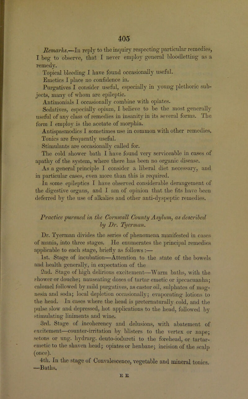 Remarks.—In reply to the inquiry respecting- particular remedies, I beg to observe, that I never employ general bloodletting as a remedy. Topical bleeding I have found occasionally useful. Emetics I place no confidence in. Purgatives I consider useful, especially in young plethoric sub- jects, many of whom are epileptic. Antimonials I occasionally combine with opiates. Sedatives, especially opium, I believe to be the most generally useful of any class of remedies in insanity in its several forms. The form I employ is the acetate of morphia. Antispasmodics I sometimes use in common with other remedies. Tonics are frequently useful. Stimulants are occasionally called for. The cold shower bath I have found very serviceable in cases of apathy of the system, where there has been no organic disease. As a general principle I consider a liberal diet necessary, and in particular cases, even more than this is required. In some epileptics I have observed considerable derangement of the digestive organs, and I am of opinion that the fits have been deferred by the use of alkalies and other anti-dyspeptic remedies. Practice pursued in the Cornwall County Asylum, as described by Dr. Tyerman. Dr. Tyerman divides the series of phenomena manifested in cases of mania, into three stages. He enumerates the principal remedies applicable to each stage, briefly as follows :— 1st. Stage of incubation—Attention to the state of the bowels and health generally, in expectation of the 2nd. Stage of high delirious excitement—Warm baths, with the shower or douche; nauseating doses of tartar emetic or ipecacuanha; calomel followed by mild purgatives, as castor oil, sulphates of mag- nesia and soda; local depletion occasionally; evaporating lotions to the head. In cases where the head is preternaturally cold, and the pulse slow and depressed, hot applications to the head, followed by stimulating liniments and wine. 3rd. Stage of incolierency and delusions, with abatement of excitement—counter-irritation by blisters to the vertex or nape; setons or ung. hydrarg. deuto-iodureti to the forehead, or tartar- emetic to the shaven head; opiates or henbane; incision of the scalp (once). 4th. In the stage of Convalescence, vegetable and mineral tonics. —Baths. E E