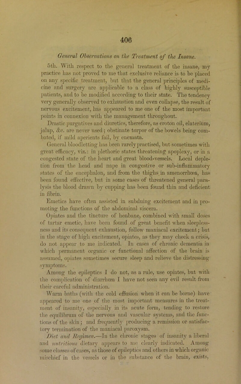 General Observations on the Treatment of the Insane. 5tli. With respect to the general treatment of the insane, my practice has not proved to me that exclusive reliance is to he placed on any specific treatment, but that the general principles of medi- cine and surgery are applicable to a class of highly susceptible patients, and to he modified according to their state. The tendency very generally observed to exhaustion and even collapse, the result of nervous excitement, has appeared to me one of the most important points in connexion with the management throughout. Drastic purgatives and diuretics, therefore, as croton oil, elaterium, jalap, Ac. arc never used; obstinate torpor of the bowels being com- bated, if mild aperients fail, by enemata. General bloodletting has been rarely practised, but sometimes with great efficacy, viz.: in plethoric states threatening apoplexy, or in a congested state of the heart and great blood-vessels. Local deple- tion from the head and nape in congestive or sub-inflammatory states of the encephalon, and from the thighs in amenorrhoea, has been found effective, but in some cases of threatened general para- lysis the blood drawn by cupping has been found thin and deficient in fibrin. Emetics have often assisted in subduing excitement and in pro- moting the functions of the abdominal viscera. Opiates and the tincture of henbane, combined with small doses of tartar emetic, have been found of great benefit when sleepless- ness and its consequent exhaustion, follow maniacal excitement; hut in the stage of high excitement, opiates, as they may check a crisis, do not appear to me indicated. In cases of chronic dementia in which permanent organic or functional affection of the brain is assumed, opiates sometimes secure sleep and relieve the distressing symptoms. Among the epileptics I do not, as a rule, use opiates, but with the Complication of diarrhoea I have not seen any evil result from their careful administration. Warm baths (with the cold effusion when it can he borne) ha ve appeared to me one of the most important measures in the treat- ment of insanity, especially in its acute form, tending to restore the equilibrum of the nervous and vascular systems, and the func- tions of the skin; and frequently producing a remission or satisfac- tory termination of the maniacal paroxysm. Diet and lief men.—In the chronic stages of insanity a liberal and nutritious dietary appears to me clearly indicated. Among some classes of eases, as those of epileptics and others in which organic mischief in the vessels or in the substance of the brain, exists,