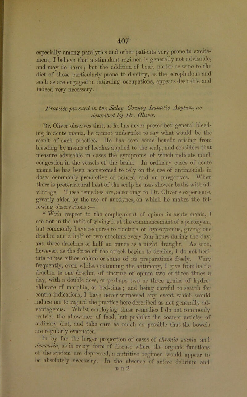 especially among* paralytics and other patients very prone to excite- ment, I believe that a stimulant regimen is generally not advisable, and may do harm; hut the addition of beer, porter or wine to the diet of those particularly prone to debility, as the scroplmlous and such as are engaged in fatiguing occupations, appears desirable and indeed very necessary. Practice pur sued in the Salop County Lunatic Asylum, as described by Dr. Oliver. Dr. Oliver observes that, as he has never prescribed general bleed- ing in acute mania, he cannot undertake to say what would be the result of such practice. He has seen some benefit arising from bleeding by means of leeches applied to the scalp, and considers that measure advisable in cases the symptoms of which indicate much congestion in the vessels of the brain. In ordinary cases of acute mania he has been accustomed to rely on the use of antimonials in doses commonly productive of nausea, and on purgatives. When there is preternatural heat of the scalp he uses shower baths with ad- vantage. These remedies are, according to Dr. Oliver’s experience, greatly aided by the use of anodynes, on which he makes the fol- lowing observations:— “ With respect to the employment of opium in acute mania, I am not in the habit of giving it at the commencement of a paroxysm, but commonly have recourse to tincture of hyoscyamus, giving one drachm and a half or two drachms every four hours during the day, and three drachms or half an ounce as a night draught. As soon, however, as the force of the attack begins to decline, I do not hesi- tate to use either opium or some of its preparations freely. Very frequently, even whilst continuing the antimony, I give from half a drachm to one drachm of tincture of opium two or three times a day, with a double dose, or perhaps two or three grains of hydro- chlorate of morphia, at bed-time; and being careful to search for contra-indications, I have never witnessed any event which would induce me to regard the practice here described as not generally ad- vantageous. Whilst employing these remedies I do not commonly restrict the allowance of food, but prohibit the coarser articles of ordinary diet, and take care as much as possible that the bowels are regularly evacuated. In by far the larger proportion of cases of chronic mania and dementia, as in every form of disease where the organic functions ol the system are depressed, a nutritive regimen would appear to bo absolutely necessary. In the absence of active delirium and e e 2