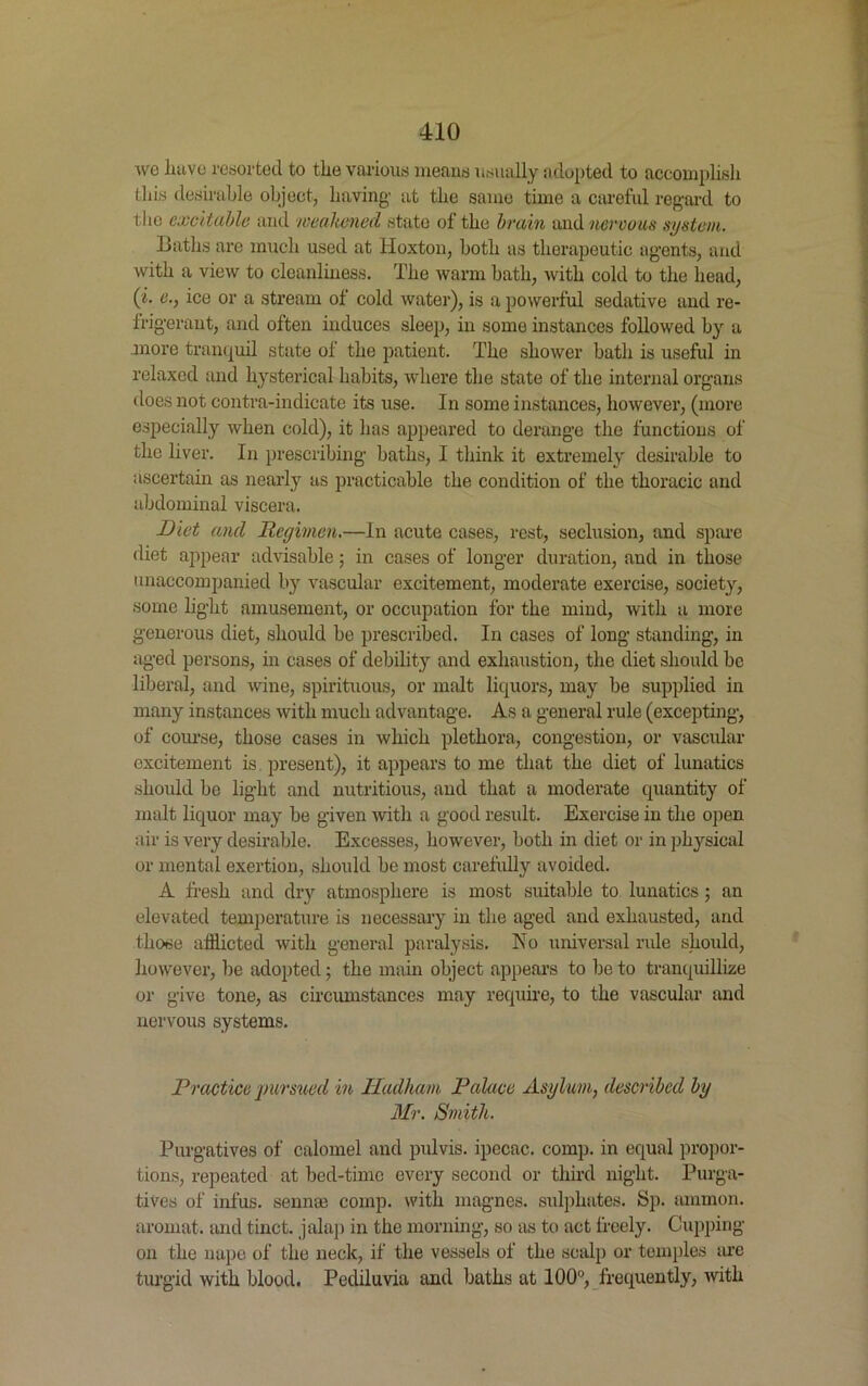 wo have resorted to the various means usually adopted to accomplish this desirable object, having at the same time a careful regard to the excitable and weakened state of the brain and nervous system. Baths are much used at lioxton, both as therapeutic agents, and with a view to cleanliness. The warm bath, with cold to the head, (i. e., ice or a stream of cold water), is a powerful sedative and re- frigerant, and often induces sleep, in some instances followed by a .more tranquil state of the patient. The shower bath is useful in relaxed and hysterical habits, where the state of the internal organs does not contra-indicate its use. In some instances, however, (more especially when cold), it has appeared to derange the functions of the liver. In prescribing baths, I think it extremely desirable to ascertain as nearly as practicable the condition of the thoracic and abdominal viscera. Diet and Regimen.—In acute cases, rest, seclusion, and spare diet appear advisable; in cases of longer duration, and in those unaccompanied by vascular excitement, moderate exercise, society, some light amusement, or occupation for the mind, with a more generous diet, should be prescribed. In cases of long standing, in aged persons, in cases of debility and exhaustion, the diet should be liberal, and wine, spirituous, or malt liquors, may be supplied in many instances with much advantage. As a general rule (excepting, of course, those cases in which plethora, congestion, or vascular excitement is present), it appears to me that the diet of lunatics should be light and nutritious, and that a moderate quantity of malt liquor may be given with a good result. Exercise in the open air is very desirable. Excesses, however, both in diet or in physical or mental exertion, should be most carefully avoided. A fresh and dry atmosphere is most suitable to lunatics; an elevated temperature is necessary in the aged and exhausted, and those afflicted with general paralysis. No universal rule should, however, be adopted; the main object appeal’s to be to tranquillize or give tone, as circumstances may require, to the vascular and nervous systems. Practice pursued in Hadham Palace Asylum, described by Mr. Smith. Purgatives of calomel and pulvis. ipecac, comp, in equal propor- tions, repeated at bed-time every second or third night. Purga- tives of infus. senme comp, with magnes. sulphates. Sp. ammon. aromat. and tinct. jalap in the morning, so as to act freely. Cupping- on the nape of the neck, if the vessels of the scalp or temples are turgid with blood. Pediluvia and baths at 100°, frequently, with