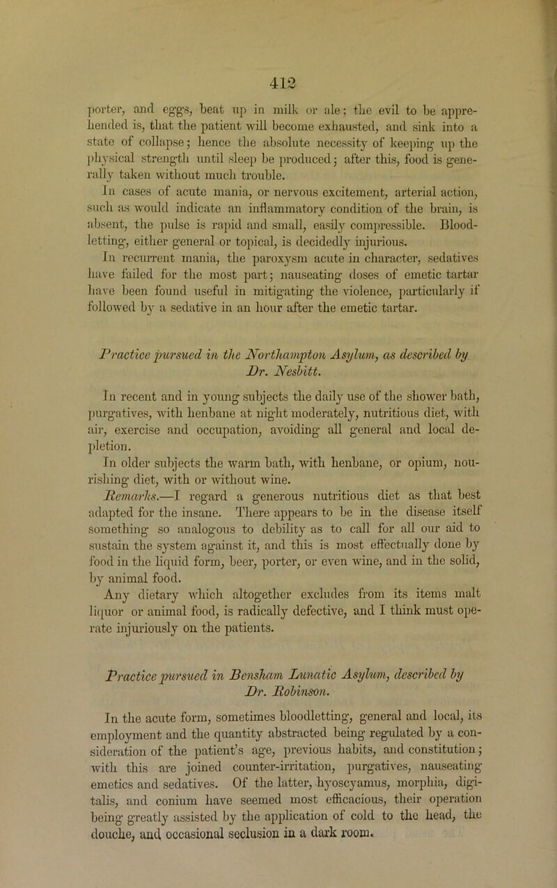 porter, and eggs, beat up in milk or ale; the evil to be appre- hended is, that the patient will become exhausted, and sink into a state of collapse; hence the absolute necessity of’ keeping' up the physical strength until sleep be produced; after this, food is gene- rally taken without much troidfle. In cases of acute mania, or nervous excitement, arterial action, such as would indicate an inflammatory condition of the brain, is absent, the pulse is rapid and small, easily compressible. Blood- letting, either general or topical, is decidedly injurious. In recurrent mania, the paroxysm acute in character, sedatives have failed for the most part; nauseating doses of emetic tartar have been found useful in mitigating the violence, particularly if followed by a sedative in an hour after the emetic tartar. Practice jmrsued in the Northampton Asylum, as described by Dr. Nesbitt. In recent and in young subjects the daily use of the shower bath, purgatives, with henbane at night moderately, nutritious diet, with air, exercise and occupation, avoiding all general and local de- pletion . In older subjects the warm bath, with henbane, or opium, nou- rishing diet, with or without wine. Remarks.—I regard a generous nutritious diet as that best adapted for the insane. There appears to be in the disease itself something so analogous to debility as to call for all our aid to sustain the system against it, and this is most effectually done by food in the liquid form, beer, porter, or even wine, and in the solid, by animal food. Any dietary which altogether excludes from its items malt liquor or animal food, is radically defective, and I think must ope- rate injuriously on the patients. Practice pursued in Bensham Lunatic Asylum, described by Dr. Robinson. In the acute form, sometimes bloodletting, general and local, its employment and the quantity abstracted being regulated by a con- sideration of the patient’s age, previous habits, and constitution; with this are joined counter-irritation, purgatives, nauseating emetics and sedatives. Of the latter, hyoscyamus, morphia, digi- talis, and conium have seemed most efficacious, their operation being greatly assisted by the application of cold to the head, the douche, and occasional seclusion in a dark room.