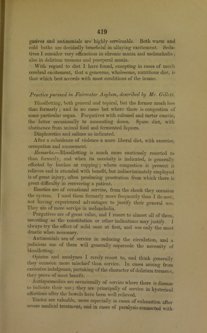 gatives ancl antimonials are highly serviceable. Both warm and cold baths are decidedly beneficial in allaying excitement. Seda- tives I consider very efficacious in chronic mania and melancholia; also in delirium tremens and puerperal mania. With regard to diet I have found, excepting in cases of much cerebral excitement, that a generous, wholesome, nutritious diet, is that which best accords with most conditions of the insane. Practice pursued in Fairwater Asylum, described by Mr. Gillett. Bloodletting, both general and topical, but the former much less than formerly; and in no cases but where there is congestion of some particular organ. Purgatives with calomel and tartar emetic, the latter occasionally to nauseating doses. Spare diet, with abstinence from animal food and fermented liquors. Diaphoretics and salines as indicated. After a subsidence of violence a more liberal diet, with exercise, occupation aud amusement. Remarks.—Bloodletting is much more cautiously resorted to than formerly, and when its necessity is indicated, is generally effected by leeches or cupping; wdiere congestion is present it relieves and is attended with benefit, but indiscriminately employed is of great injury, often producing prostration from which there is great difficulty in recovering a patient. Emetics are of occasional service, from the shock they occasion the system. I used them formerly more frequently than I do now, not having experienced advantages to justify their general use. They are of more service in melancholia. Purgatives are of great value, and I resort to almost all of them, according as the constitution or other indications may justify. I always try the effect of mild ones at first, and use only the most drastic when necessary. Antimonials are of service in reducing the circulation, and a, judicious use of them will generally supersede the necessity of bloodletting. Opiates and anodynes I rarely resort to, and think generally they occasion more mischief than service. In cases arising from excessive indulgence, partaking of the character of delirium tremens, they prove of most benefit. A ntispasmodics are occasionally of service where there is disease to indicate their use; they are principally of service in hysterical affections after the bowels have been well relieved. Tonics are valuable, more especially in cases of exhaustion after severe medical treatment, and in cases of paralysis connected with