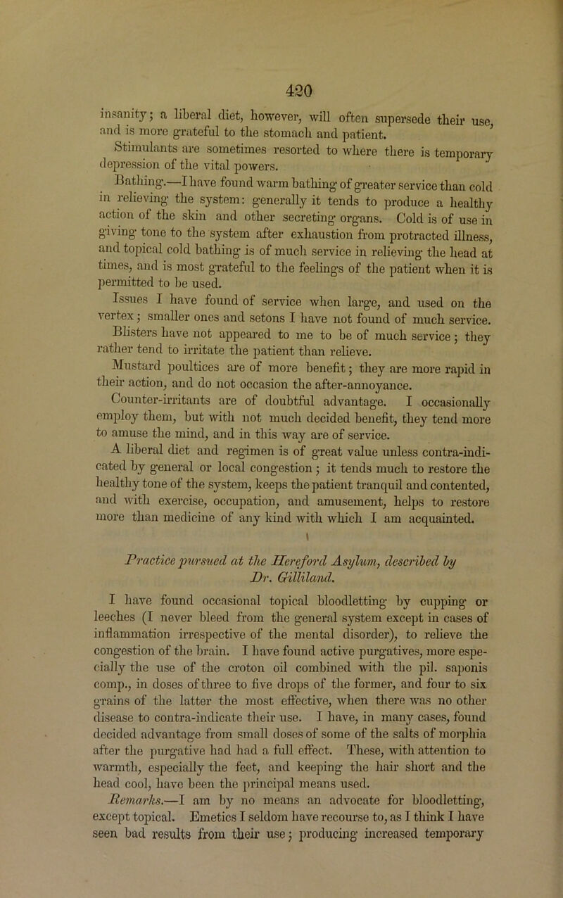 insanity; a liberal diet, however, will often supersede their use and is more grateful to the stomach and patient. Stimulants are sometimes resorted to where there is temporary depression of the vital powers. Bathing.—I have found warm bathing- of greater service than cold in relieving the system: generally it tends to produce a healthy action ot the skin and other secreting organs. Cold is of use in giving tone to the system after exhaustion from protracted illness, and topical cold bathing is of much service in relieving the head at times, and is most grateful to the feelings of the patient when it is permitted to be used. Issues I have found of service when large, and used on the vertex; smaller ones and setons I have not found of much service. Blisters have not appeared to me to be of much service; they rather tend to irritate the patient than relieve. Mustard poultices are of more benefit; they are more rapid in their action, and do not occasion the after-annoyance. Counter-irritants are of doubtful advantage. I occasionally employ them, but with not much decided benefit, they tend more to amuse the mind, and in this way are of service. A liberal diet and regimen is of great value unless contra-indi- cated by general or local congestion ; it tends much to restore the healthy tone of the system, keeps the patient tranquil and contented, and with exercise, occupation, and amusement, helps to restore more than medicine of any kind with which I am acquainted. t Practice pursued at the Hereford Asylum, described by Dr. Gilliland. I have found occasional topical bloodletting by cupping or leeches (I never bleed from the general system except in cases of inflammation irrespective of the mental disorder), to relieve the congestion of the brain. I have found active purgatives, more espe- cially the use of the croton oil combined with the pil. saponis comp., in doses of three to five drops of the former, and four to six grains of the latter the most effective, when there was no other disease to contra-indicate their use. I have, in many cases, found decided advantage from small doses of some of the salts of morphia after the purgative had had a full effect. These, with attention to warmth, especially the feet, and keeping the hair short and the head cool, have been the principal means used. Remarks.—I am by no means an advocate for bloodletting, except topical. Emetics I seldom have recourse to, as I think I have seen bad results from their use; producing increased temporary