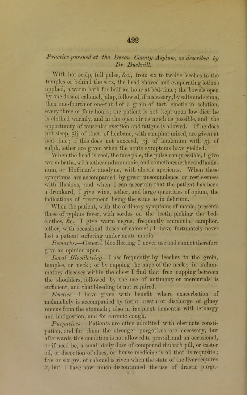 Practice pursued at the Devon County Asylum, as described by Dr. Buchnill. With hot sculp, full pulse, &c., from six to twelve leeches to the temples or behind the ears, the head shaved and evaporating lotions applied, a warm hath for half an hour at bed-time; the bowels open by one dose of calomel, jalap, followed, if necessary, by salts and senna, then one-fourth or one-third of a grain of tart, emetic in solution, every three or four hours; the patient is not kept upon low diet: he is clothed warmly, and in the open air as much as possible, and the opportunity of muscular exertion and fatigue is allowed. If he does not sleep, 3ij. of tinct. of henbane, with camphor mixed, are given at bed-time; if this does not succeed, t;j. of laudanum with ^j. of sulpli. tether are given when the acute symptoms have yielded. When the head is cool, the face pale, the pulse compressible, I give warm baths, with aether and ammonia, and sometimes tether andlauda- num, or Hoffman’s anodyne, with aloetic aperients. When these symptoms are accompanied by great unsomnolence or restlessness with illusions, and when I can ascertain that the patient has been a. drunkard, I give wine, tether, and large quantities of opium, the indications of treatment being the same as in delirium. When the patient, with the ordinary symptoms of mania, presents those of typhus fever, with sordes on the teeth, picking the'bed- clothes, &c., I give warm negus, frequently ammonia, camphor, tether, with occasional doses of calomel; I have fortunately never lost a patient suffering under acute mania. Remarks.—General bloodletting I never use and cannot therefore give an opinion upon. Local Bloodletting—I use frequently by leeches to the groin, temples, or neck; or by cupping the nape of the neck ; in inflam- matory diseases within the chest I find that free cupping between the shoulders, followed by the use of antimony or mercurials is sufficient, and that bleeding is not required. Emetics—I have given with benefit where exacerbation of melancholy is accompanied by foetid breath or discharge of gluey mucus from the stomach; also in incipient dementia with lethargy and indigestion, and for chronic cough. Purgatives.—Patients are often admitted with obstinate consti- pation, and for them the stronger purgatives are necessary, but afterwards this condition is not allowed to prevail, and an occasional, or if need be, a small daily dose of compound rhubarb pill, or castor oil, or decoction of aloes, or house medicine is all that is requisite ; live or six grs. of calomel is given when the state of the liver requires it, but I have now much discontinued the use of drastic purga-