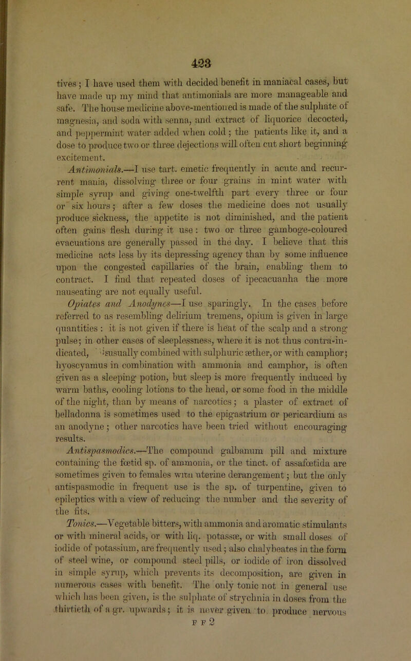 tives; I have used them with decided benefit in maniacal cases, but have made up my mind that antimonials are more manageable and safe. The house medicine above-mention ed is made of the sulphate of magnesia, and soda with senna, and extract of liquorice decocted, and peppermint water added when cold; the patients like it, and a dose to produce two or three dejections will often cut short beginning excitement. Antimonials.—I use tart, emetic frequently in acute and recur- rent mania, dissolving three or four grains in mint water with simple syrup and giving one-twelfth part every three or four or six hours; after a few doses the medicine does not usually produce sickness, the appetite is not diminished, and the patient often gains flesh during it use: two or three gamboge-coloured evacuations are generally passed in the day. I believe that this medicine acts less by its depressing agency than by some influence upon the congested capillaries of the brain, enabling them to contract. I find that repeated doses of ipecacuanha the more nauseating are not equally useful. Opiates and Anodynes—I use sparingly. In the cases before referred to as resembling delirium tremens, opium is given in large quantities : it is not given if there is heat of the scalp and a strong pulse; in other cases of sleeplessness, where it is not thus contra-in- dicated, *isusually combined with sulphuric aether, or with camphor; hyoscyamus in combination with ammonia and camphor, is often given as a sleeping potion, but sleep is more frequently induced by warm baths, cooling lotions to the head, or some food in the middle of the night, than by means of narcotics; a plaster of extract of belladonna is sometimes used to the epigastrium or pericardium as an anodyne ; other narcotics have been tried without encouraging results. Antispasmodics.—The compound galbanum pill and mixture containing the foetid sp. of ammonia, or the tinct. of assafoetida are sometimes given to females wren uterine derangement; but the only antispasmodic in frequent use is the sp. of turpentine, given to epileptics with a view of reducing the number and the severity of the fits. Tonics.—Vegetable bitters, with ammonia and aromatic stimulants or with mineral acids, or with liq. potassce, or with small doses of iodide of potassium, are frequently used; also chalybeates in the form of steel wine, or compound steel pills, or iodide of iron dissolved in simple syrup, which prevents its decomposition, are given in numerous cases with benefit. The only tonic not in general use which lias been given, is the sulphate of strychnia in doses from the .thirtieth, of a gr. upwards; it is never given to produce ff2 nervous