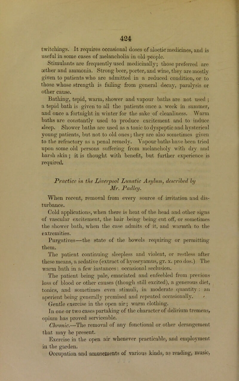 Switching's. It requires occasional doses of aloetic medicines, and is useful in some cases of melancholia in old people. Stimulants are frequently used medicinally; those preferred are aether and ammonia. Strong beer, porter, and wine, they are mostly given to patients who are admitted in a reduced condition, or to those whose strength is failing from general decay, paralysis or other cause. Bathing, tepid, warm, shower and vapour baths are not used ; a tepid bath is given to all the patients once a week in summer, and once a fortnight in winter for the sake of cleanliness. Warm baths are constantly used to produce excitement and to induce sleep. Shower baths are used as a tonic to dyspeptic and hysterical young patients, but not to old ones; they are also sometimes given to the refractory as a penal remedy. Vapour baths have been tried upon some old persons suffering from melancholy with dry and harsh skin; it is thought with benefit, but further experience is required. Practice in the Liverpool Lunatic Asylum, described by Mr. Padley. When recent, removal from every source of irritation and dis- turbance. Cold applications, when there is heat of the head and other signs of vascular excitement, the hair being being cut off, or sometimes the shower bath, when the case admits of it, and warmth to the extremities. Purgatives—the state of the bowels requiring or permitting them. The patient continuing sleepless and violent, or restless after these means, a sedative (extract of hyoscyamus, gr. x. pro dos.) The warm bath in a few instances: occasional seclusion. The patient being pale, emaciated and enfeebled from previous loss of blood or other causes (though still excited), a generous diet, tonics, and sometimes even stimuli, in moderate quantity: an aperient being generally premised and repeated occasionally. > Gentle exercise in the open air; warm clothing. In one or two cases partaking of the character of delirium tremens, opium has proved serviceable. Chronic.—The removal of any functional or other derangement that may be present. Exercise in the open air whenever practicable, and employment in the garden. Occupation and amusements of various kinds, as reading, music,
