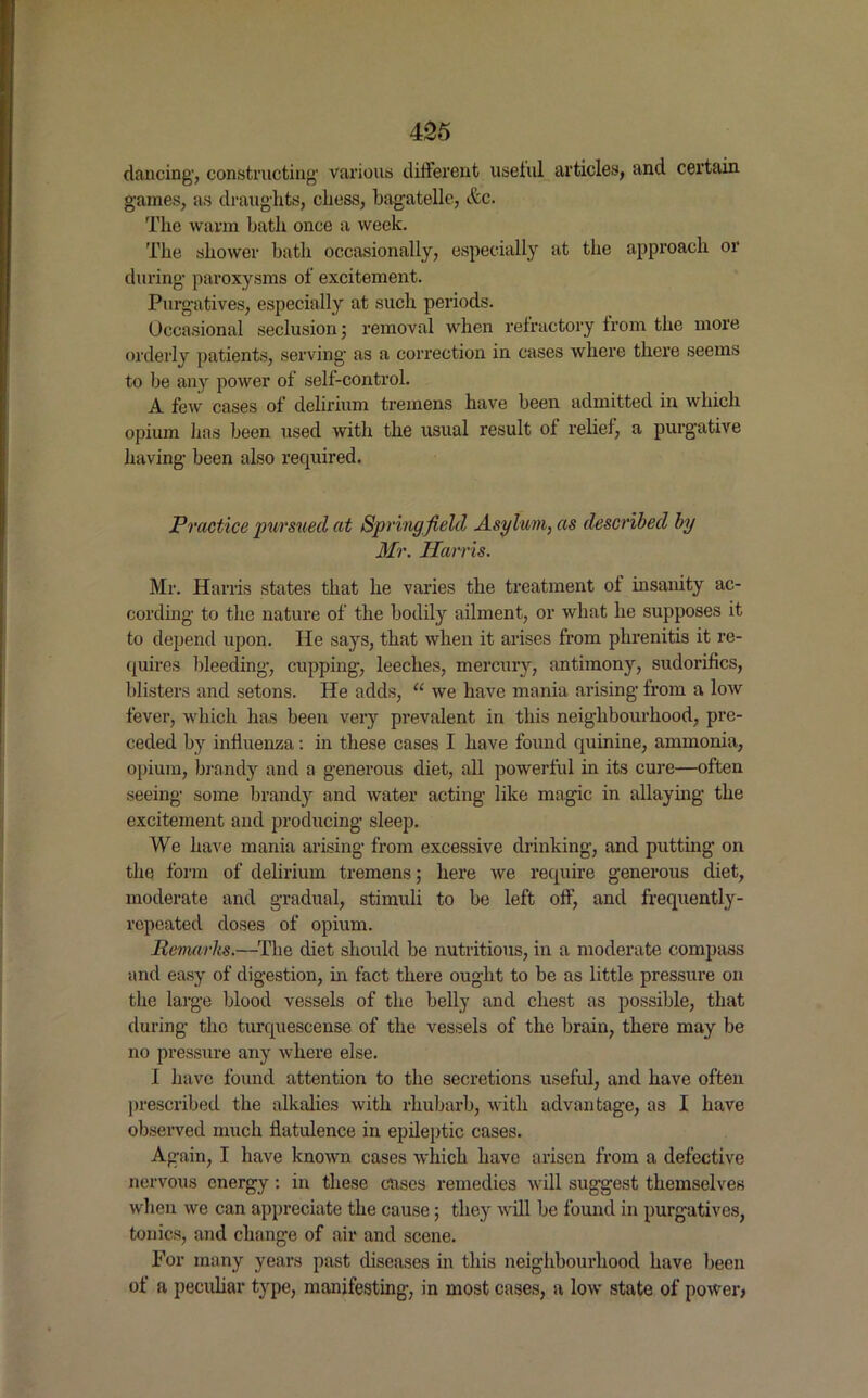dancing', constructing' various different useiul articles, and certain games, as draughts, chess, bagatelle, etc. The warm bath once a week. The shower bath occasionally, especially at the approach or during paroxysms of excitement. Purgatives, especially at such periods. Occasional seclusion; removal when refractory from the more orderly patients, serving as a correction in cases where there seems to be any power of self-control. A few cases of delirium tremens have been admitted in which opium has been used with the usual result of relief, a purgative having been also required. Practice pursued at Springfield Asylum, as described by Mr. Harris. Mr. Harris states that he varies the treatment of insanity ac- cording to the nature of the bodily ailment, or what he supposes it to depend upon. He says, that when it arises from phrenitis it re- quires bleeding, cupping, leeches, mercury, antimony, sudorifics, blisters and setons. He adds, “ we have mania arising from a low fever, which has been very prevalent in this neighbourhood, pre- ceded by influenza: in these cases I have found quinine, ammonia, opium, brandy and a generous diet, all powerful in its cure—often seeing some brandy and water acting like magic in allaying the excitement and producing sleep. We have mania arising from excessive drinking, and putting on the form of delirium tremens; here we require generous diet, moderate and gradual, stimuli to be left off, and frequently- repeated doses of opium. Remarks.—The diet should be nutritious, in a moderate compass and easy of digestion, in fact there ought to be as little pressure on the large blood vessels of the belly and chest as possible, that during the turquescense of the vessels of the brain, there may be no pressure any where else. I have found attention to the secretions useful, and have often prescribed the alkalies with rhubarb, with advantage, as I have observed much flatulence in epileptic cases. Again, I have known cases which have arisen from a defective nervous energy: in these cases remedies will suggest themselves when we can appreciate the cause; they will be found in purgatives, tonics, and change of air and scene. For many years past diseases in this neighbourhood have been of a peculiar type, manifesting, in most cases, a low state of power,