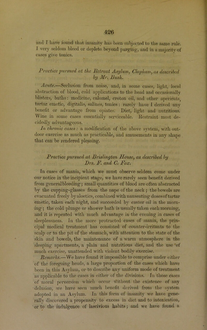 and I have found that insanity has been subjected to the same rule. I very seldom bleed or deplete beyond purging', and in a majority of cases give tonics. Practice pursued at the Retreat Asylum, Clapham, as described by Mr. Push. Acute.—Seclusion from noise, and, in some cases, light, local abstraction of blood, cold applications to the head and occasionally blisters, baths: medicine, calomel, croton oil, and other aperients tartar emetic, digitalis, salines, tonics : rarely have I derived any benefit or advantage from opiates. Diet, light and nutritious. Wine in some cases essentially serviceable. Restraint most de- cidedly advantageous. In chronic cases: a modification of the above system, with out- door exercise as much as practicable, and amusements in any shape that can be rendered pleasing. Practice pursued at Brislington House, as described by Drs. F. and C-. Fox. In cases of mania, which we must observe seldom come under our notice in the incipient stage, we have rarely seen benefit derived from general bleeding; small quantities of blood are often abstracted by the cupping-glasses from the nape of the neck; the bowels are evacuated freely by aloetics, combined with nauseating doses of tartar emetic, taken each night, and succeeded by castor oil in the morn- ing ; the cold plunge or shower bath is usually taken each morning, and it is repeated with much advantage in the evening in cases of sleeplessness. In the more protracted cases of mania, the prin- cipal medical treatment has consisted of counter-irritants to the scalp or to the pit of the stomach, with attention to the state of the skin and bowels, the maintenance of a warm atmosphere in the sleeping apartments, a plain and nutritious diet, and the use ‘of much exercise, unattended with violent bodily exercise. Remarks.—We have found it impossible to comprise under either of the foregoing heads, a large proportion of the cases which have been in this Asylum, or to describe any uniform mode of treatment as applicable to the cases in either of the divisions. In those cases of moral perversion which occur without the existence of any delusion, we have seen much benefit derived from the system adopted in an Asylum. In this form of insanity we have gene- rally discovered a propensity to excess in diet and to intoxication, or to the indulgence of lascivious habits; and we have found a