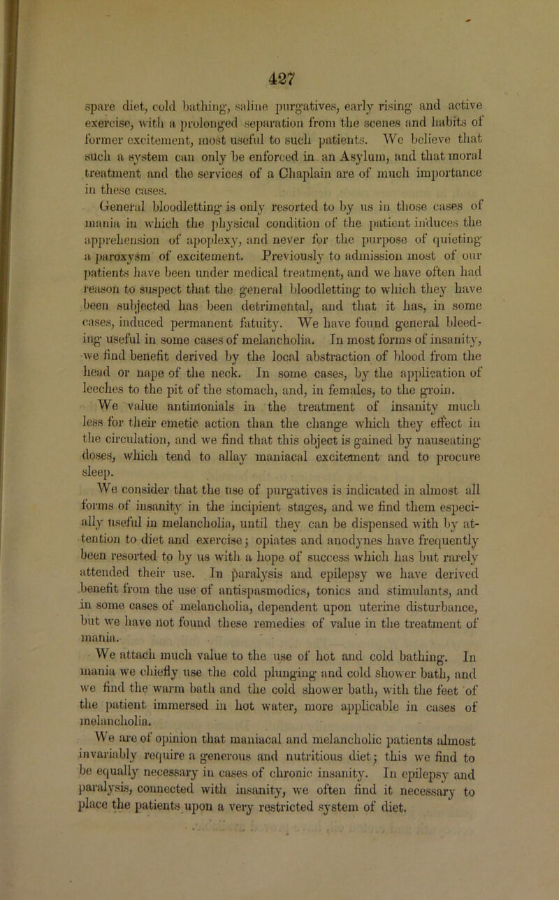 spare diet, cold bathing, saline purgatives, early rising and active exercise, with a prolonged separation from the scenes and habits of former excitement, most useful to such patients. Wc believe that such a system can only be enforced in an Asylum, and that moral treatment and the services of a Chaplain are of much importance in these cases. General bloodletting is only resorted to by us in those cases of mania in which the physical condition of the patient induces the apprehension of apoplexy, and never for the purpose of quieting a. paroxysm of excitement. Previously to admission most of mu- patients have been under medical treatment, and we have often had reason to suspect that the general bloodletting to which they have been subjected has been detrimental, and that it has, in some cases, induced permanent fatuity. We have found general bleed- ing useful in some cases of melancholia. In most forms of insanity, we find benefit derived by the local abstraction of blood from the head or nape of the neck. In some cases, by the application of leeches to the pit of the stomach, and, in females, to the groin. We value antimonials in the treatment of insanity much less for their emetic action than the change which they effect in the circulation, and we find that this object is gained by nauseating doses, which tend to allay maniacal excitement and to procure sleep. We consider that the use of purgatives is indicated in almost all forms of insanity in the incipient stages, and we find them especi- ally Useful in melancholia, until they can be dispensed with by at- tention to diet and exercise; opiates and anodynes have frequently been resorted to by us with a hope of success which has but rarely attended their use. In paralysis and epilepsy we have derived benefit from the use of antispasmodics, tonics and stimulants, and in some cases of melancholia, dependent upon uterine disturbance, but we have not found these remedies of value in the treatment of mania. We attach much value to the use of hot and cold bathing. In mania we chiefly use the cold plunging and cold shower bath, and we find the warm bath and the cold shower bath, with the feet of the patient immersed in hot water, more applicable in cases of melancholia. We are of opinion that maniacal and melancholic patients almost invariably require a generous and nutritious diet; this we find to be equally necessary in cases of chronic insanity. In epilepsy and paralysis, connected with insanity, we often find it necessary to place the patients upon a very restricted system of diet.