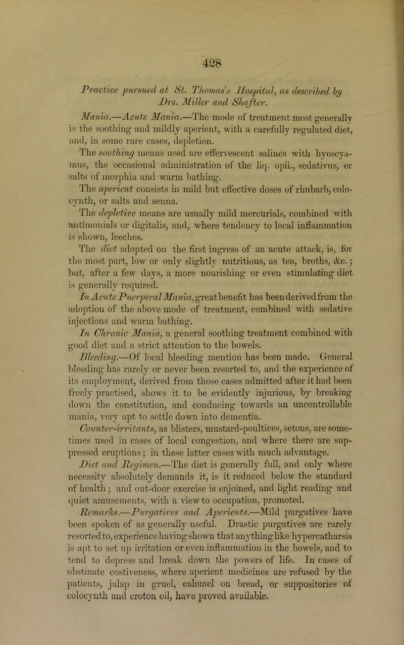 Practice pursued at tit. Thomas s Hospital, as described by Drs. Miller and tihafter. Mania.—Acute Mania.—The mode of treatment most generally is the soothing- and mildly aperient, with a carefully regulated diet, and, in some rare cases, depletion. The soothing means used are effervescent salines with hyoscya- mus, the occasional administration of the liq. opii., sedativus, or salts of morphia and warm bathing. The aperient consists in mild but effective doses of rhubarb, colo- cynth, or salts and senna. The depletive means are usually mild mercurials, combined with antimonials or digitalis, and, where tendency to local inflammation is shown, leeches. The diet adopted on the first ingress of an acute attack, is, for the most part, low or only slightly nutritious, as tea, broths, etc.; but, after a few days, a more nourishing or even stimulating diet is generally required. In Acute Puerperal Mania, §reat benefit has been derived from the adoption of the above mode of treatment, combined with sedative injections and warm bathing. In Chronic Mania, a general soothing treatment combined with good diet and a strict attention to the bowels. Bleeding.—Of local bleeding mention has been made. General bleeding has rarely or never been resorted to, and the experience of its employment, derived from those cases admitted after it had been freely practised, shows it to be evidently injurious, by breaking- down the constitution, and conducing towards an uncontrollable mania, very apt to settle down into dementia. Counter-irritants, as blisters, mustard-poultices, setons, are some- times used in cases of local congestion, and where there are sup- pressed eruptions; in these latter cases with much advantage. Diet and Regimen.—The diet is generally full, and only where necessity absolutely demands it, is it reduced below the standard of health ; and out-door exercise is enjoined, and light reading- and quiet amusements, with a view to occupation, promoted. Remarks.—Purgatives and Aperients.—Mild purgatives have been spoken of as generally useful. Drastic purgatives are rarely resorted to, experience having shown thatany thing like hypercatharsis is apt to set up irritation or even inflammation in the bowels, and to tend to depress and break down the powers of life. In cases of obstinate costiveness, where aperient medicines are refused by the patients, jalap in gruel, calomel on bread, or suppositories of colocynth and croton oil, have proved available.