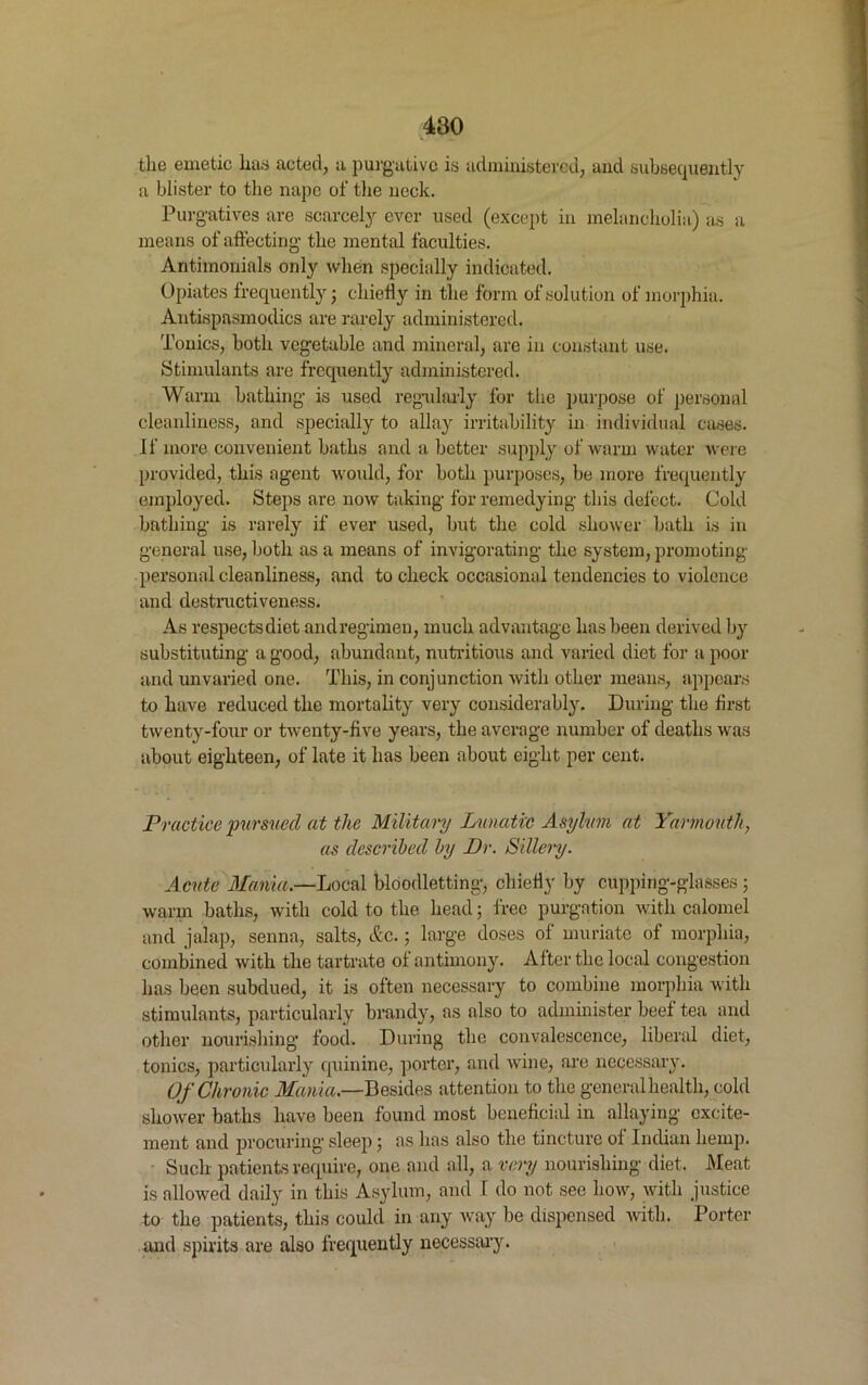 the emetic lias acted, a purgative is administered, and subsequently a blister to the nape of the neck. Purgatives are scarcely ever used (except in melancholia) as a means of affecting* the mental faculties. Antimonials only when specially indicated. Opiates frequently; chiefly in the form of solution of morphia. Antispasmodics are rarely administered. Tonics, both vegetable and mineral, are in constant use. Stimulants are frequently administered. Warm bathing is used regularly for the purpose of personal cleanliness, and specially to allay irritability in individual cases. If more convenient baths and a better supply of warm water were provided, this agent would, for both purposes, be more frequently employed. Steps are now taking for remedying this defect. Cold bathing is rarely if ever used, but the cold shower hath is in general use, both as a means of invigorating the system, promoting personal cleanliness, and to check occasional tendencies to violence and destructiveness. As respects diet and regimen, much advantage has been derived by substituting a good, abundant, nutritious and varied diet for a poor and unvaried one. This, in conjunction with other means, appears to have reduced the mortality very considerably. During the first twenty-four or twenty-five years, the average number of deaths was about eighteen, of late it has been about eight per cent. Practice pursued at the Military Lunatic Asylum at Yarmouth, as described by Dr. Sillery. Acute Mania.—Local bloodletting, chiefly by cupping-glasses ; warm baths, with cold to the head; free purgation with calomel and jalap, senna, salts, Ac.; large doses of muriate of morphia, combined with the tartrate of antimony. After the local congestion has been subdued, it is often necessary to combine morphia with stimulants, particularly brandy, as also to administer beef tea and other nourishing food. During the convalescence, liberal diet, tonics, particularly quinine, porter, and wine, are necessary. Of Chronic Mania.—Besides attention to the general health, cold shower baths have been found most beneficial in allaying excite- ment and procuring sleep; as has also the tincture of Indian hemp. Such patients require, one and all, a very nourishing diet. Meat is allowed daily in this Asylum, and I do not see how, with justice to the patients, this could in any way be dispensed with. Porter and spirits are also frequently necessary.