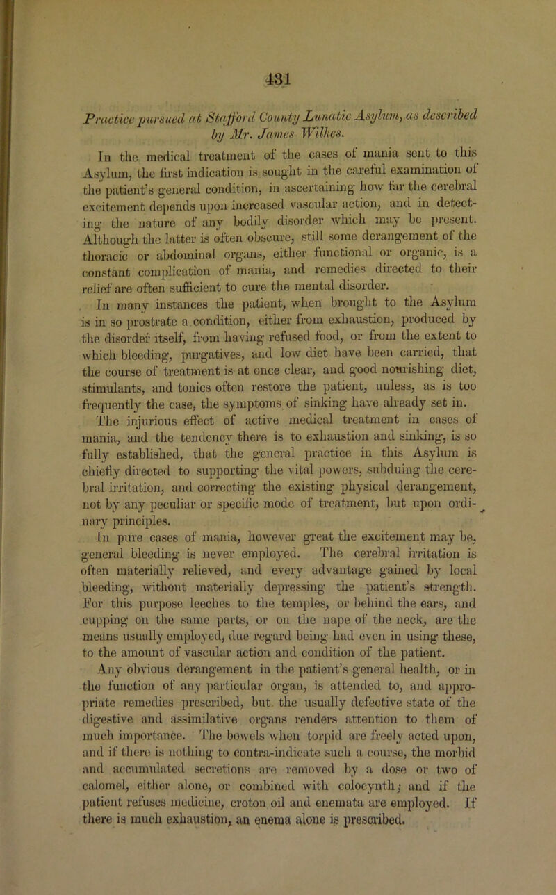 Practice pursued at Stafford County Lunatic Asylum, as described by Mr. James Wilkes. In the medical treatment of the cases oi mania sent to this Asylum, the first indication is sought in the careful examination of the patient’s general condition, in ascertaining how far the cerebral excitement depends upon increased vascular action, and in detect- ing1 the nature of any bodily disorder which may be present. Although the latter is often obscure, still some derangement of the thoracic or abdominal organs, either functional or organic, is a constant complication of mania, and remedies directed to their relief are often sufficient to cure the mental disorder. In many instances the patient, when brought to the Asylum is in so prostrate a condition, either from exhaustion, produced by the disorder itself, from having refused food, or from the extent to which bleeding1, purgatives, and low diet have been carried, that the course of treatment is at once clear, and good nourishing diet, stimulants, and tonics often restore the patient, unless, as is too frequently the case, the symptoms of sinking have already set in. The injurious effect of active medical treatment in cases of mania, and the tendency there is to exhaustion and sinking, is so fully established, that the general practice in this Asylum is chiefly directed to supporting the vital powers, subduing the cere- bral irritation, and correcting the existing physical derangement, not by any peculiar or specific mode of treatment, but upon ordi- ^ nary principles. In pure cases of mania, however great the excitement may be, general bleeding is never employed. The cerebral irritation is often materially relieved, and every advantage gained by local bleeding, without materially depressing the patient’s strength. For this purpose leeches to the temples, or behind the ears, and cupping on the same parts, or on the nape of the neck, are the means usually employed, due regard being had even in using these, to the amount of vascular action and condition of the patient. Any obvious derangement in the patient’s general health, or in the function of any particular organ, is attended to, and appro- priate remedies prescribed, but. the usually defective state of the digestive and assimilative organs renders attention to them of much importance. The bowels when torpid are freely acted upon, and if there is nothing to Contra-indicate such a course, the morbid and accumulated secretions are removed by a dose or two of calomel, either alone, or combined with colocyntli,1 and if the patient refuses medicine, croton oil and enemata are employed. If there is much exhaustion, an enema alone is prescribed.
