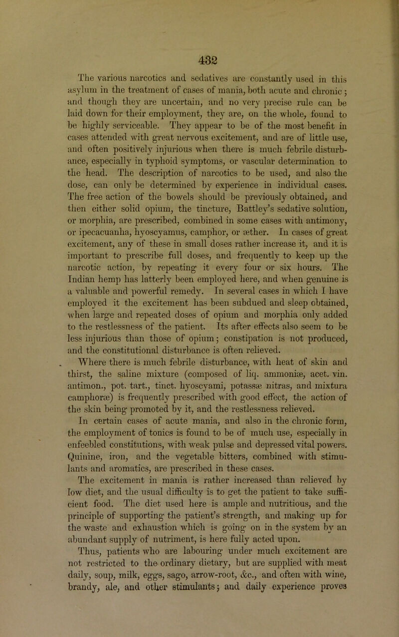 The various narcotics and sedatives are constantly used in this asylum in the treatment of cases of mania, both acute and chronic ; and though they are uncertain, and no very precise rule can be laid down for their employment, they are, on the whole, found to be highly serviceable. They appear to be of the most benefit in cases attended with great nervous excitement, and are of little use, and often positively injurious when there is much febrile disturb- ance, especially in typhoid symptoms, or vascular determination to the head. The description of narcotics to be used, and also the dose, can only be determined by experience in individual cases. The free action of the bowels should be previously obtained, and then either solid opium, the tincture, Battley’s sedative solution, or morphia, are prescribed, combined in some cases with antimony, or ipecacuanha, hyoscyamus, camphor, or aether. In cases of great excitement, any of these in small doses rather increase it, and it is important to prescribe full doses, and frequently to keep up the narcotic action, by repeating it every four or six hours. The Indian hemp has latterly been employed here, and when genuine is a valuable and powerful remedy. In several cases in which I have employed it the excitement has been subdued and sleep obtained, when large and repeated doses of opium and morphia only added to the restlessness of the patient. Its after effects also seem to be less injurious than those of opium • constipation is not produced, and the constitutional disturbance is often relieved. Where there is much febrile disturbance, with heat of skin and thirst, the saline mixture (composed of liq. ammonite, acet. vin. antimon., pot. tart., tinct. hyoscyami, potassse nitras, and mixtura camphorte) is frequently prescribed with good effect, the action of the skin being promoted by it, and the restlessness relieved. In certain cases of acute mania, and also in the chronic form, the employment of tonics is found to be of much use, especially in enfeebled constitutions, with weak pulse and depressed vital powers. Quinine, iron, and the vegetable bitters, combined with stimu- lants and aromatics, are prescribed in these cases. The excitement in mania is rather increased than relieved by low diet, and the usual difficulty is to get the patient to take suffi- cient food. The diet used here is ample and nutritious, and the principle of supporting the patient’s strength, and making up for the waste and exhaustion which is going on in the system by an abundant supply of nutriment, is here fully acted upon. Thus, patients who are labouring under much excitement are not restricted to the ordinary dietary, but are supplied with meat daily, soup, milk, eggs, sago, arrow-root, &c., and often with wine, brandy, ale, and other stimulants} and daily experience proves