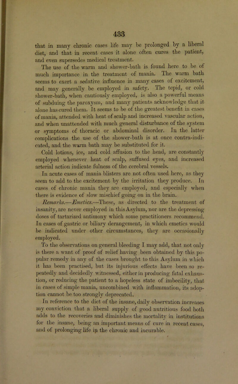 that in many chronic cases life may he prolonged by a liberal diet, and that in recent cases it alone often cures the patient, and even supersedes medical treatment. The use of the warm and shower-bath is found here to be of much importance in the treatment of mania. The warm bath seems to exert a sedative influence in many cases of excitement, and may generally be employed in safety. The tepid, or cold shower-bath, when cautiously employed, is also a powerful means of subduing- the paroxysm, and many patients acknowledge that it alone has cured them. It seems to be of the greatest benefit in cases of mania, attended with heat of scalp and increased vascular action, and when unattended with much general disturbance of the system or symptoms of thoracic or abdominal disorder. In the latter complications the use of the shower-bath is at once contra-indi- cated, and the warm bath may be substituted for it. Cold lotions, ice, and cold affusion to the head, are constantly employed whenever heat of scalp, suffused eyes, and increased arterial action indicate fulness of the cerebral vessels. In acute cases of mania blisters are not often used here, as they seem to add to the excitement by the irritation they produce. In cases of chronic mania they are employed, and especially when there is evidence of slow mischief going on in the brain. Remarks.—Emetics.—These, as directed to the treatment of insanity, are never employed in this Asylum, nor are the depressing- doses of tartarized antimony which some practitioners recommend. In cases of gastric or biliary derangement, in which emetics would be indicated under other circumstances, they are occasionally employed. To the observations on general bleeding I may add, that not only is there a want of proof of relief having- been obtained by this po- pular remedy in any of the cases brought to this Asylum in which it has been practised, but its injurious effects have been so re- peatedly and decidedly witnessed, either in producing fatal exhaus- tion, or reducing the patient to a hopeless state of imbecility, that in cases of simple mania, uncombined with inflammation, its adop- tion cannot be too strongly deprecated. In reference to the diet of the insane, daily observation increases my conviction that a liberal supply of good nutritious food both adds to the recoveries and diminishes the mortality in institutions for the insane, being an important means of cure in recent cases, and of prolonging life in the chronic and incurable.