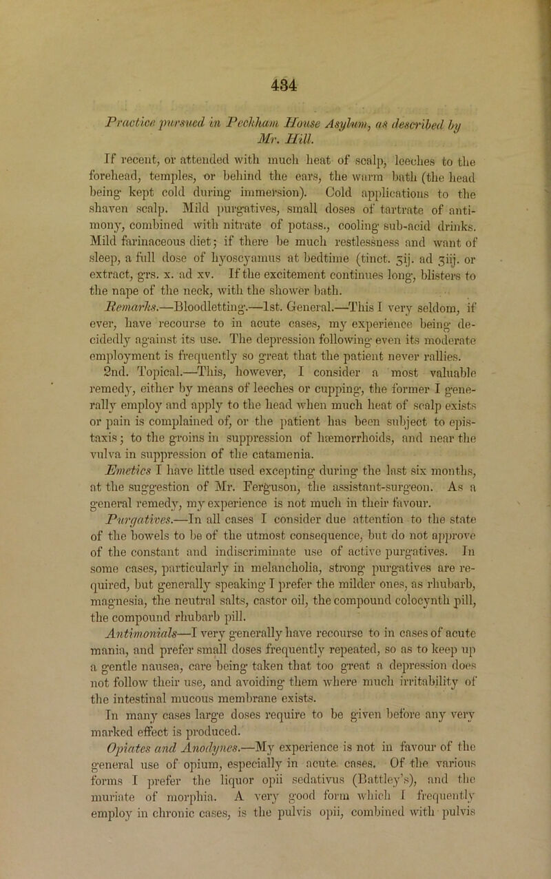 Practice, pursued in Peckham House Asylum, as described by Mr. Hill If recent, or attended with much heat of scalp, leeches to the forehead, temples, or behind the ears, the warm hath (the head being- kept cold during- immel-sion). Cold applications to the shaven scalp. Mild purgatives, small doses of tartrate of anti- mony, combined with nitrate of potass., cooling sub-acid drinks. Mild farinaceous diet; if there he much restlessness and want of sleep, a full dose of hyoscyamus at bedtime (tinct. 5ij. ad ghj. or extract, grs. x. ad xv. If the excitement continues long, blisters to the nape of the neck, with the shower bath. Remarks.—Bloodletting.—1st. General.—This I very seldom, if ever, have recourse to in acute cases, my experience being de- cidedly against its use. The depression following even its moderate employment is frequently so great that the patient never rallies. 2nd. Topical.—This, however, I consider a most valuable remedy, either by means of leeches or cupping, the former I gene- rally employ and apply to the head when much heat of scalp exists or pain is complained of, or the patient has been subject to epis- taxis; to the groins in suppression of luemorrhoids, and near the vulva in suppression of the catamenia. Emetics I have little used excepting during the last six months, at the suggestion of Mr. Ferguson, the assistant-surgeon. As a general remedy, my experience is not much in their favour. Purgatives.—In all cases I consider due attention to the state of the bowels to be of the utmost consequence, but do not approve of the constant and indiscriminate use of active purgatives. In some cases, particularly in melancholia, strong purgatives are re- quired, but generally speaking I prefer the milder ones, as rhubarb, magnesia, the neutral salts, castor oil, the compound eolocynth pill, the compound rhubarb pill. Antimonials—I very generally have recourse to in cases of acute mania, and prefer small doses frequently repeated, so as to keep up a gentle nausea, care being taken that too great a. depression does not follow their use, and avoiding them where much irritability of the intestinal mucous membrane exists. In many cases large doses require to be given before any very marked effect is produced. Opiates and Anodynes.—My experience is not in favour of the general use of opium, especially in acute, cases. Of the various forms I prefer the liquor opii sedativus (Battley’s), and the muriate of morphia. A very good form which I frequently employ in chronic cases, is the pulvis opii, combined with pulvis