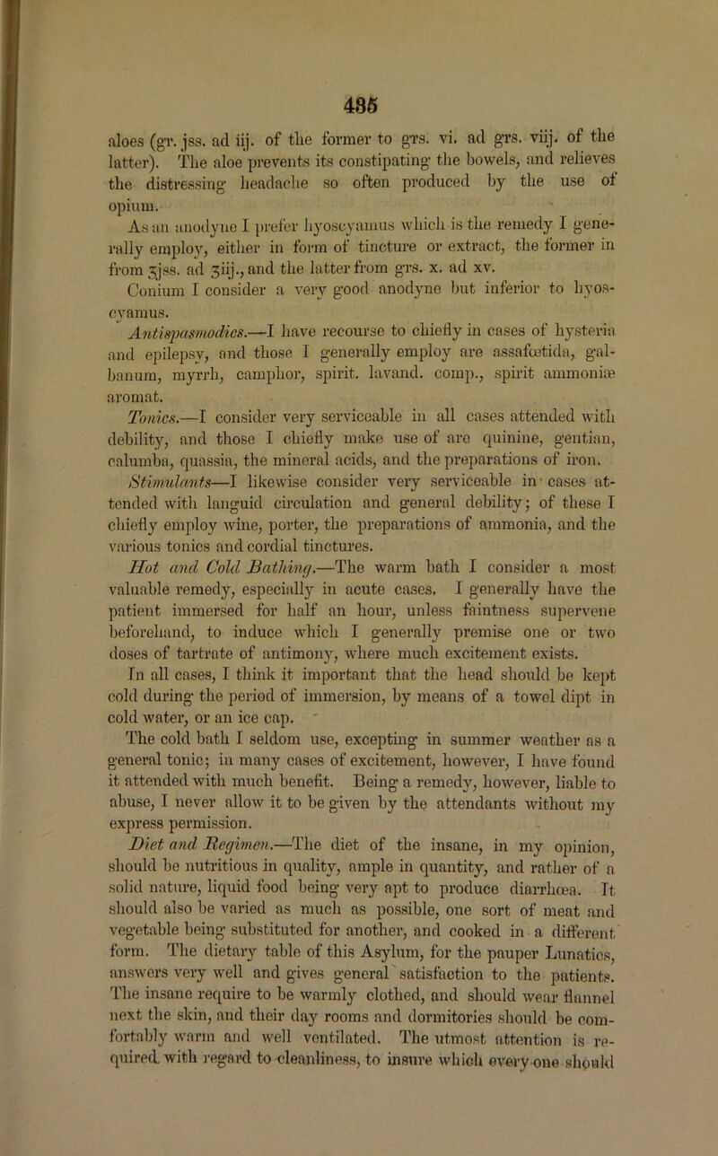 aloes (gT. jss. ad iij. of tlie former to g'rs. vi. ad g’i’S. viij. of the latter). The aloe prevents its constipating’ the bowels, and relieves the distressing’ headache so often produced by the use of opium. As an anodyne I prefer hyoscyamus which is the remedy I gene- rally employ, either in form of tincture or extract, the former in from 88. ad giij., and the latter from g'rs. x. ad xv. Conium I consider a very good anodyne but inferior to hyos- cyamus. Antiqmmodies.—I have recourse to chiefly in cases of hysteria and epilepsy, and those I generally employ are assafcetida, gal- banum, myrrh, camphor, spirit, lavand. comp., spirit ammoniae aromat. Tonics.—I consider very serviceable in all cases attended with debility, and those I chiefly make use of arc quinine, gentian, onlumba, quassia, the mineral acids, and the preparations of iron. Stimulants—I likewise consider very serviceable in-cases at- tended with languid circulation and general debility; of these I chiefly employ wine, porter, the preparations of ammonia, and the various tonics and cordial tinctures. Hot and Cold Bathing.—The warm bath I consider a most valuable remedy, especially in acute cases, I generally have the patient immersed for half an hour, unless faintness supervene beforehand, to induce which I generally premise one or two doses of tartrate of antimony, where much excitement exists. In all cases, I think it important that the head should be kept cold during the period of immersion, by means of a towol dipt in cold water, or an ice cap. The cold bath I seldom use, excepting in summer weather as a general tonic; in many cases of excitement, however, I have found it attended with much benefit. Being a remedy, however, liable to abuse, I never allow it to be given by the attendants without my express permission. Diet and Regimen.—The diet of the insane, in my opinion, should be nutritious in quality, ample in quantity, and rather of a solid nature, liquid food being very apt to produce diarrhoea. It, should also be varied as much as possible, one sort of meat and vegetable being substituted for another, and cooked in a different form. The dietary table of this Asylum, for the pauper Lunatics, answers very well and gives general satisfaction to the patients, 'i'lie insane require to be warmly clothed, and should wear flannel next the skin, and their day rooms and dormitories should be com- fortably warm and well ventilated. The utmost attention is re- quired, with regard to cleanliness, to insure which every one should