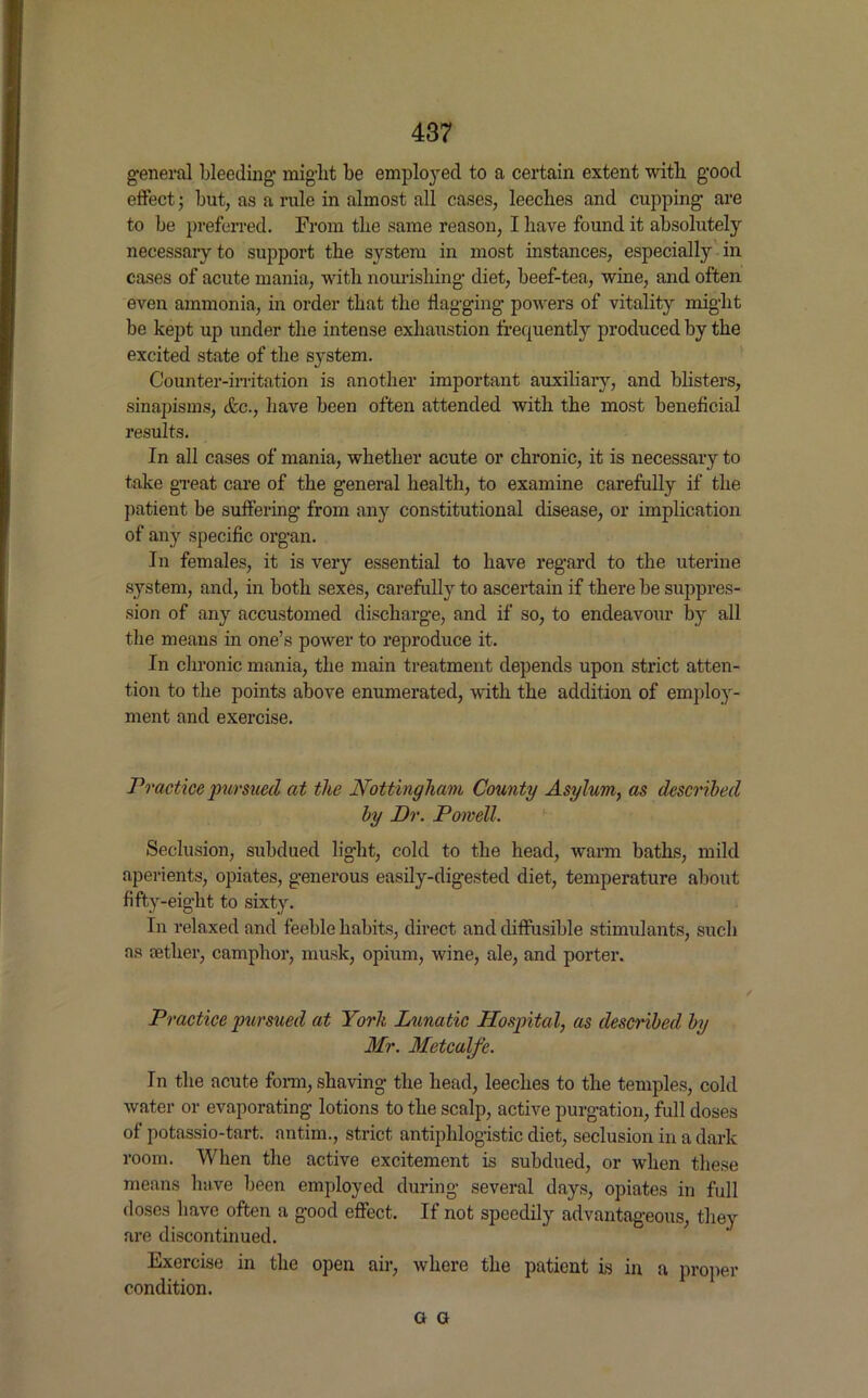 general bleeding might be employed to a certain extent witli good effect; but, as a rule in almost all cases, leeches and cupping are to be preferred. From the same reason, I have found it absolutely necessary to support the system in most instances, especially in cases of acute mania, with nourishing diet, beef-tea, wine, and often even ammonia, in order that the flagging powers of vitality might be kept up under the intense exhaustion frequently produced by the excited state of the system. Counter-irritation is another important auxiliary, and blisters, sinapisms, etc., have been often attended with the most beneficial results. In all cases of mania, whether acute or chronic, it is necessary to take great care of the general health, to examine carefully if the patient be suffering from any constitutional disease, or implication of any specific organ. In females, it is very essential to have regard to the uterine system, and, in both sexes, carefully to ascertain if there be suppres- sion of any accustomed discharge, and if so, to endeavour by all the means in one’s power to reproduce it. In chronic mania, the main treatment depends upon strict atten- tion to the points above enumerated, with the addition of employ- ment and exercise. Practice pursued at the Nottingham County Asylum, as described by Dr. Powell. Seclusion, subdued light, cold to the head, warm baths, mild aperients, opiates, generous easily-digested diet, temperature about fifty-eight to sixty. In relaxed and feeble habits, direct and diffusible stimulants, such as tether, camphor, musk, opium, wine, ale, and porter. Practice pursued at Yorh Lunatic Hospital, as described by Mr. Metcalfe. In the acute form, shaving the head, leeches to the temples, cold water or evaporating lotions to the scalp, active purgation, full doses of potassio-tart. antim., strict antiphlogistic diet, seclusion in a dark room. When the active excitement is subdued, or when these means have been employed during several days, opiates in full doses have often a good effect. If not speedily advantageous, they are discontinued. Exercise in the open air, where the patient is in a proper condition. G G