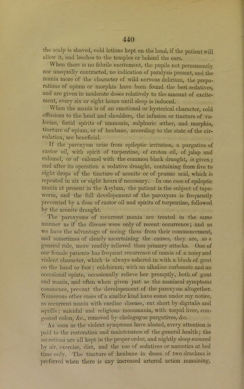 the scalp is shaved, cold lotions kept on the head, if the patient will allow it, and leeches to the temples or behind the ears. When there is no febrile excitement, the pupils not permanently nor unequally contracted, no indication of paralysis present, and the mania more of the character of wild nervous delirium, the prepa- rations of opium or morphia have been found the best sedatives, and are given in moderate doses relatively to the amount of excite- ment, every six or eight hours until sleep is induced. When the mania is of an emotional or hysterical character, cold effusions to the head and shoulders, the infusion or tincture of va- lerian, foetid spirits of ammonia, sulphuric aether, and morphia, tincture of opium, or of henbane, according to the state of the cir- culation, are beneficial. If the paroxysm arise from epileptic irritation, a purgative of castor oil, with spirit of turpentine, of croton oil, of jalap and calomel, or of calomel with the common black draught, is given ; and after its operation a sedative draught, containing from five to eight drops of the tincture of aconite or of prussic acid, which is repeated in six or eight hours if necessary. In one case of epileptic mania at present in the Asylum, the patient is the subject of tape- worm, and the full developement of the paroxysm is frequently prevented by a dose of castor oil and spirits of turpentine, followed by the aconite draught. The paroxysms of recurrent mania are treated in the same manner as if the disease were only of recent occurrence; and as we have the advantage of seeing them from their commencement, and sometimes of clearly ascertaining the causes, they are, as a general rule, more readily relieved than primary attacks. One of our female patients has frequent recurrence of mania of a noisy and violent character, which is always ushered in with a blush of gout on the hand or foot; colchicum, with an alkaline carbonate and an occasional opiate, occasionally relieve her promptly, both of gout and mania, and often when given just as the maniacal symptoms commence, prevent the developement of the paroxysm altogether. Numerous other cases of a similar kind have come under my notice, ns recurrent mania with cardiac disease, cut short by digitalis and squills; suicidal and religious monomania, with torpid liver, con- gested colon, &c., removed by cliolagogue purgatives, Ac. As soon as the violent symptoms have abated, every attention is paid to the restoration and maintenance of the general health; the secretions are all kept in the proper order, and nightly sleep ensured by aii-, exercise, diet, and the use of sedatives or narcotics at bed time only. The tincture of henbane in doses of two drachms is preferred when there is any increased arterial action remaining,