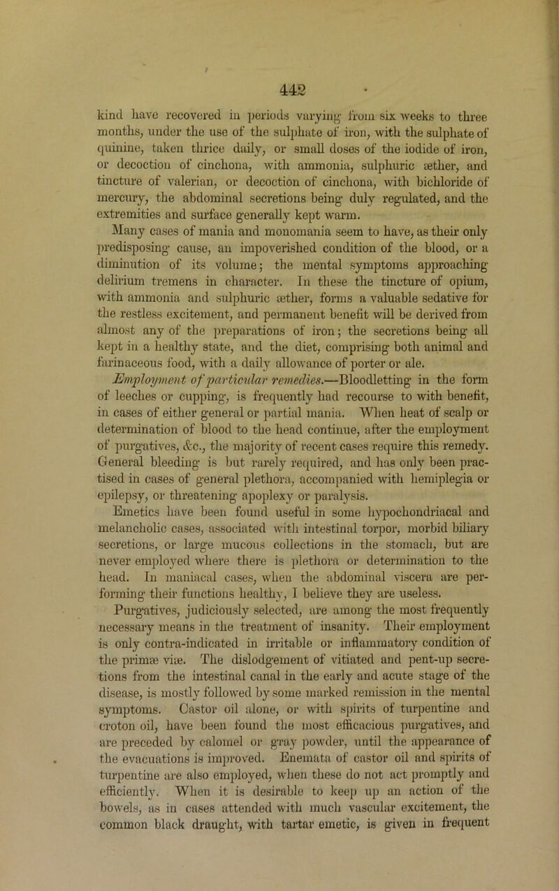 442 kind have recovered in periods varying from six weeks to three months, under the use of the sulphate of iron, with the sulphate of quinine, taken thrice daily, or small doses of the iodide of iron, or decoction of cinchona, with ammonia, sulphuric aether, and tincture of valerian, or decoction of cinchona, with bichloride of mercury, the abdominal secretions being- duly regulated, and the extremities and surface generally kept warm. Many cases of mania and monomania seem to have, as their only predisposing cause, an impoverished condition of the blood, or a diminution of its volume; the mental symptoms approaching delirium tremens in character. In these the tincture of opium, with ammonia and sulphuric tether, forms a valuable sedative for the restless excitement, and permanent benefit will be derived from almost any of the preparations of iron; the secretions being all kept in a healthy state, and the diet, comprising both animal and farinaceous food, with a daily allowance of porter or ale. jEmployment of particular remedies.—Bloodletting in the form of leeches or cupping, is frequently had recourse to with benefit, in cases of either general or partial mania. When heat of scalp or determination of blood to the head continue, after the employment of purgatives, etc., the majority of recent cases require this remedy. General bleeding is but rarely required, and has only been prac- tised in cases of general plethora, accompanied with hemiplegia or epilepsy, or threatening apoplexy or paralysis. Emetics have been found useful in some hypochondriacal and melancholic cases, associated with intestinal torpor, morbid biliary secretions, or large mucous collections in the stomach, but are never employed where there is plethora or determination to the head. In maniacal cases, when the abdominal viscera are per- forming their functions healthy, I believe they are useless. Purgatives, judiciously selected, are among the most frequently necessary means in the treatment of insanity. Their employment is only contra-indicated in irritable or inflammatory condition of the primse viie. The dislodgement of vitiated and pent-up secre- tions from the intestinal canal in the early and acute stage of the disease, is mostly followed by some marked remission in the mental symptoms. Castor oil alone, or with spirits of turpentine and croton oil, have been found the most efficacious purgatives, and are preceded by calomel or gray powder, until the appearance of the evacuations is improved. Enemata of castor oil and spirits of turpentine are also employed, when these do not act promptly and efficiently. When it is desirable to keep up an action ol the bowels, as in cases attended with much vascular excitement, the common black draught, with tartar emetic, is given in frequent