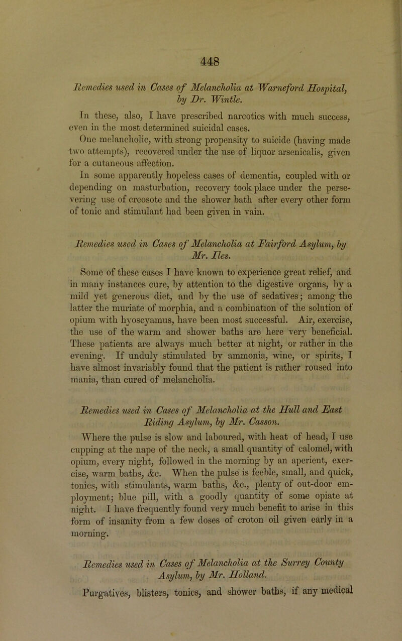 lie medics used in Cases of Melancholia at Warneford Hospital, by Dr. Wintle. In these, also, I liave prescribed narcotics with much success, even in the most determined suicidal cases. One melancholic, with strong’ propensity to suicide (having- made two attempts), recovered under the use of liquor arsenicalis, given for a cutaneous affection. In some apparently hopeless cases of dementia, coupled with or depending on masturbation, recovery took place under the perse- vering use of creosote and the shower bath after eveiy other form of tonic and stimulant had been given in vain. Remedies itsed in Cases of Melancholia at Fairford Asylum, by Mr. lies. Some of these cases I have known to experience great relief) and in many instances cure, by attention to the digestive organs, by a mild yet generous diet, and by the use of sedatives; among the hitter the muriate of morphia, and a combination of the solution of opium with liyoscyamus, have been most successful. Air, exercise, the use of the warm and shower baths are here very beneficial. These patients are always much better at night, or rather in the evening. If unduly stimidated by ammonia, wine, or spirits, I have almost invariably found that the patient is rather roused into mania, than cured of melancholia. Remedies used in Cases of Melancholia at the Hull and East Riding Asylum, by Mr. Casson. Where the pulse is slow and laboured, with heat of head, I use cupping at the nape of the neck, a small quantity of calomel, with opium, every night, followed in the morning by an aperient, exer- cise, warm baths, &c. When the pulse is feeble, small, and quick, tonics, with stimulants, warm baths, &c., plenty of out-door em- ployment; blue pill, with a goodly quantity of some opiate at night. I have frequently found very much benefit to arise in this form of insanity from a few doses of croton oil given early in a morning. Remedies used in Cases of Melancholia at the Surrey County Asylum, by Mr. Holland. Purgatives, blisters, tonics, and shower baths, if any medical