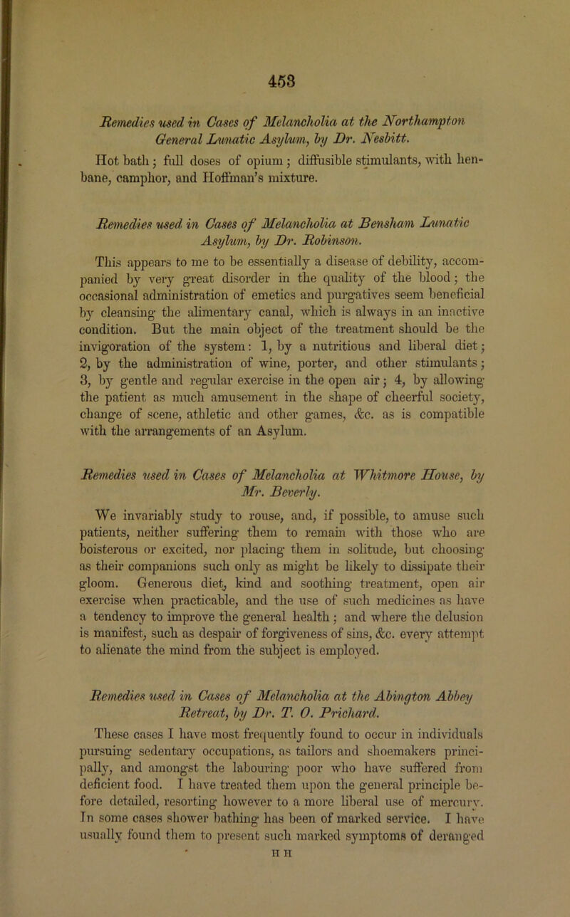 Remedies used in Cases of Melancholia at the Northampton General Lunatic Asylum, by Dr. Nesbitt. Hot bath ; frill closes of opium ; diffusible stimulants, with heir bane, camphor, and Hoffman’s mixture. Remedies used, in Cases of Melancholia at Bensham Lunatic Asylum, by Dr. Robinson. This appears to me to be essentially a disease of debility, accom- panied by very great disorder in the quality of the blood; the occasional administration of emetics and purgatives seem beneficial b)r cleansing the alimentary canal, which is always in an inactive condition. But the main object of the treatment should be the invigoration of the system: 1, by a nutritious and liberal diet • 2, by the administration of wine, porter, and other stimulants; 3, by gentle and regular exercise in the open airj 4, by allowing the patient as much amusement in the shape of cheerful society, change of scene, athletic and other games, <fcc. as is compatible with the arrangements of an Asylum. Remedies used in Cases of Melancholia at Whitmore House, by Mr. Beverly. We invariably study to rouse, and, if possible, to amuse such patients, neither suffering them to remain with those who are boisterous or excited, nor placing them in solitude, but choosing as their companions such only as might be likely to dissipate their gloom. Generous diet, kind and soothing treatment, open air exercise when practicable, and the use of such medicines as have a tendency to improve the general health ; and where the delusion is manifest, such as despair of forgiveness of sins, &c. every attempt to alienate the mind from the subject is employed. Remedies used in Cases of Melancholia at the Abington Abbes/ Retreat, by Dr. T. 0. Prichard. These cases I have most frequently found to occur in individuals pursuing sedentary occupations, as tailors and shoemakers princi- pally, and amongst the labouring poor who have suffered from deficient food. T have treated them upon the general principle be- fore detailed, resorting however to a more liberal use of mercury. In some cases shower bathing has been of marked service. I have usually found them to present such marked symptoms of deranged H II